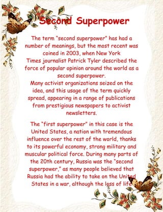       Second Superpower The term “second superpower” has had a number of meanings, but the most recent was coined in 2003, when New York Times journalist Patrick Tyler described the force of popular opinion around the world as a second superpower. Many activist organizations seized on the idea, and this usage of the term quickly spread, appearing in a range of publications from prestigious newspapers to activist newsletters. The “first superpower” in this case is the United States, a nation with tremendous influence over the rest of the world, thanks to its powerful economy, strong military and muscular political force. During many parts of the 20th century, Russia was the “second superpower,” as many people believed that Russia had the ability to take on the United States in a war, although the loss of life would probably have been quite great. With the decline of Russia's power, however, a void was left in the global power structure, allowing the United States to achieve a position of supremacy. In 2003, however, people turned out in the millions all over the world on 15 February to protest the impending American involvement in Iraq. These protests attracted a great deal of attention, as they occurred in cities all over the world, demonstrating a global distaste with the war. Tyler wrote about this display of public opinion as a second superpower, and many people interpreted this to mean that activism and global opinion could change the course of government events. Some people have also suggested that the European Union could become a second superpower in its own right, as its individual member nations have displayed a remarkable propensity for organization, and the European Union began to become a force in global politics shortly after it was founded, thanks to the collective economic and political strength of its members. Numerous prominent people and organizations began to talk about the role of the second superpower in global politics, ranging from United Nations Secretary General Kofi Annan to Greenpeace. Despite the fact that the massive anti-war protests which inspired the term were ineffective, many people still believe that individuals have the power to influence their governments, and that united “hearts and minds,” as a journalist put it, can have an impact on the world.                      Trinity                               2010 