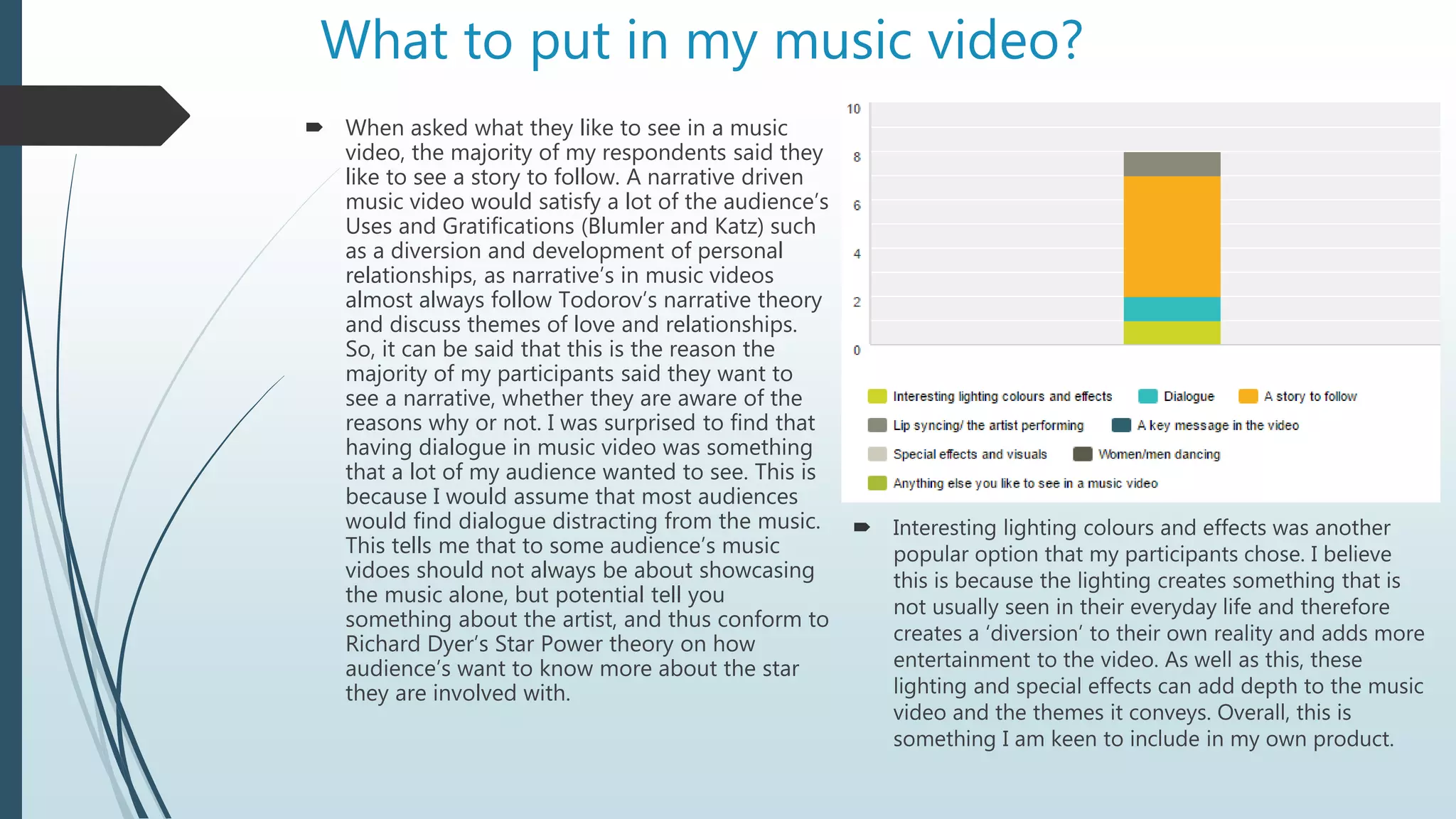 What to put in my music video?
 When asked what they like to see in a music
video, the majority of my respondents said they
like to see a story to follow. A narrative driven
music video would satisfy a lot of the audience’s
Uses and Gratifications (Blumler and Katz) such
as a diversion and development of personal
relationships, as narrative’s in music videos
almost always follow Todorov’s narrative theory
and discuss themes of love and relationships.
So, it can be said that this is the reason the
majority of my participants said they want to
see a narrative, whether they are aware of the
reasons why or not. I was surprised to find that
having dialogue in music video was something
that a lot of my audience wanted to see. This is
because I would assume that most audiences
would find dialogue distracting from the music.
This tells me that to some audience’s music
vidoes should not always be about showcasing
the music alone, but potential tell you
something about the artist, and thus conform to
Richard Dyer’s Star Power theory on how
audience’s want to know more about the star
they are involved with.
 Interesting lighting colours and effects was another
popular option that my participants chose. I believe
this is because the lighting creates something that is
not usually seen in their everyday life and therefore
creates a ‘diversion’ to their own reality and adds more
entertainment to the video. As well as this, these
lighting and special effects can add depth to the music
video and the themes it conveys. Overall, this is
something I am keen to include in my own product.
 