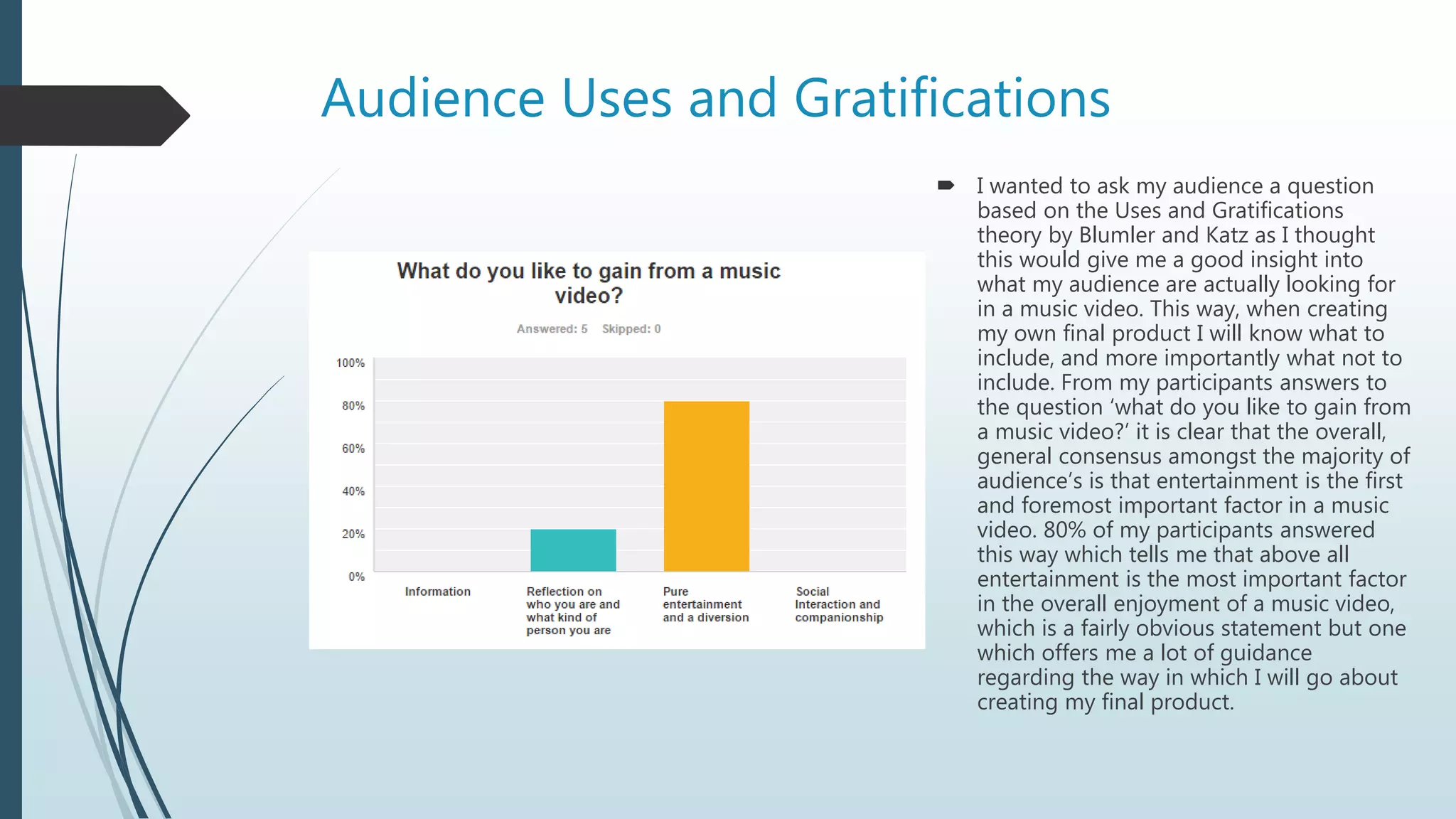 Audience Uses and Gratifications
 I wanted to ask my audience a question
based on the Uses and Gratifications
theory by Blumler and Katz as I thought
this would give me a good insight into
what my audience are actually looking for
in a music video. This way, when creating
my own final product I will know what to
include, and more importantly what not to
include. From my participants answers to
the question ‘what do you like to gain from
a music video?’ it is clear that the overall,
general consensus amongst the majority of
audience’s is that entertainment is the first
and foremost important factor in a music
video. 80% of my participants answered
this way which tells me that above all
entertainment is the most important factor
in the overall enjoyment of a music video,
which is a fairly obvious statement but one
which offers me a lot of guidance
regarding the way in which I will go about
creating my final product.
 