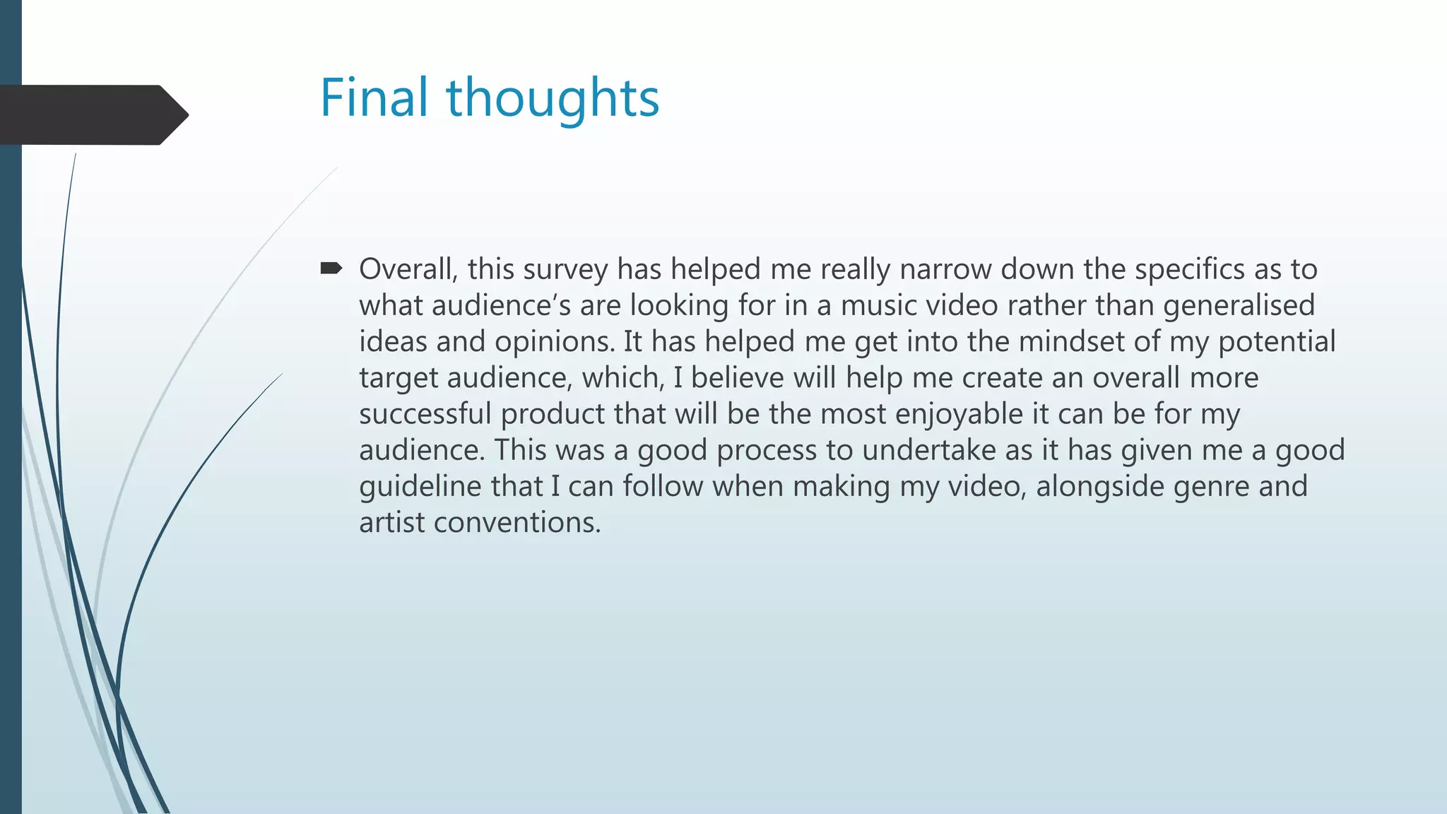 Final thoughts
 Overall, this survey has helped me really narrow down the specifics as to
what audience’s are looking for in a music video rather than generalised
ideas and opinions. It has helped me get into the mindset of my potential
target audience, which, I believe will help me create an overall more
successful product that will be the most enjoyable it can be for my
audience. This was a good process to undertake as it has given me a good
guideline that I can follow when making my video, alongside genre and
artist conventions.
 