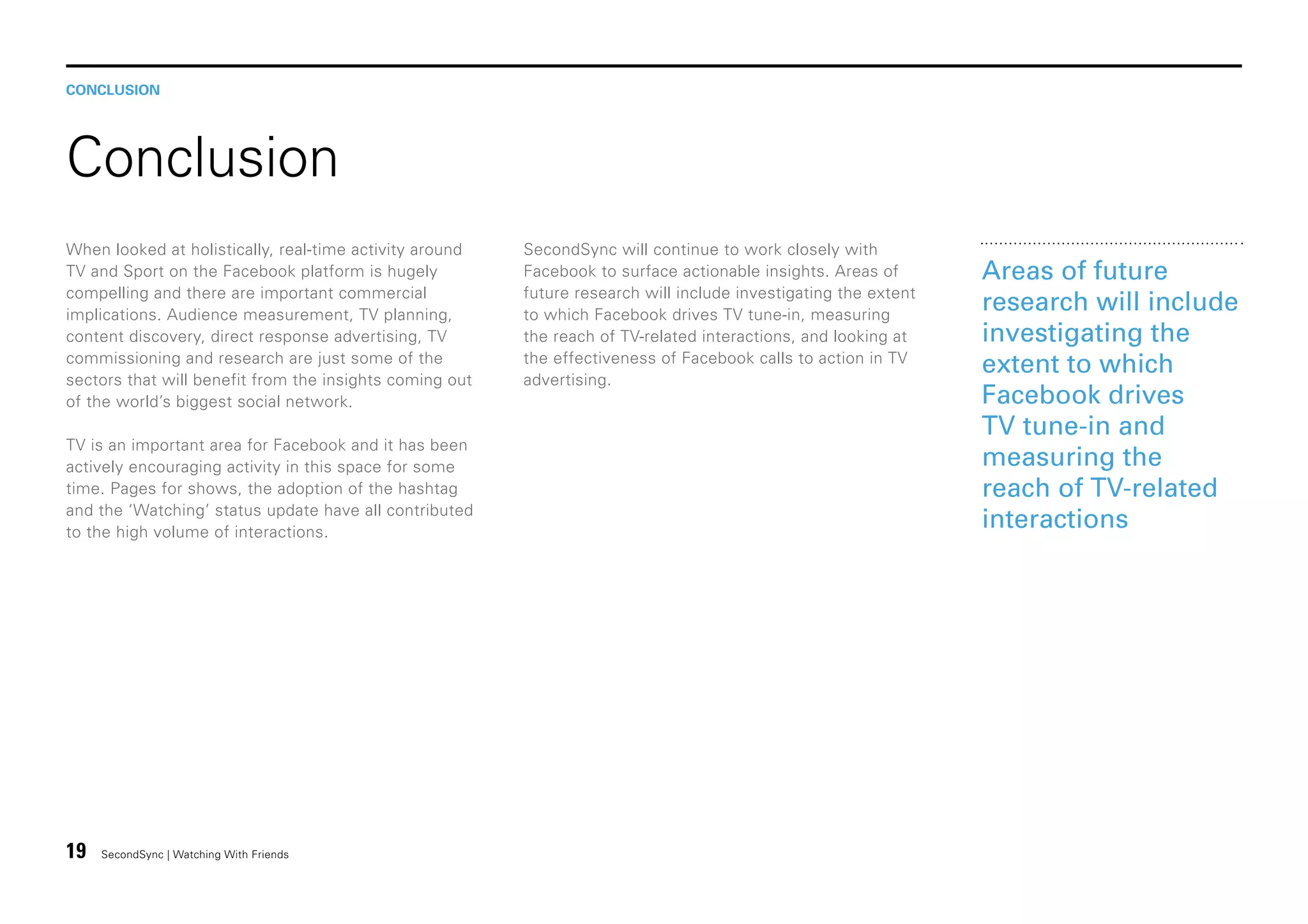 CONCLUSION

Conclusion
When looked at holistically, real-time activity around
TV and Sport on the Facebook platform is hugely
compelling and there are important commercial
implications. Audience measurement, TV planning,
content discovery, direct response advertising, TV
commissioning and research are just some of the
sectors that will benefit from the insights coming out
of the world’s biggest social network.
TV is an important area for Facebook and it has been
actively encouraging activity in this space for some
time. Pages for shows, the adoption of the hashtag
and the ‘Watching’ status update have all contributed
to the high volume of interactions.

19

SecondSync | Watching With Friends

SecondSync will continue to work closely with
Facebook to surface actionable insights. Areas of
future research will include investigating the extent
to which Facebook drives TV tune-in, measuring
the reach of TV-related interactions, and looking at
the effectiveness of Facebook calls to action in TV
advertising.

Areas of future
research will include
investigating the
extent to which
Facebook drives
TV tune-in and
measuring the
reach of TV-related
interactions

 