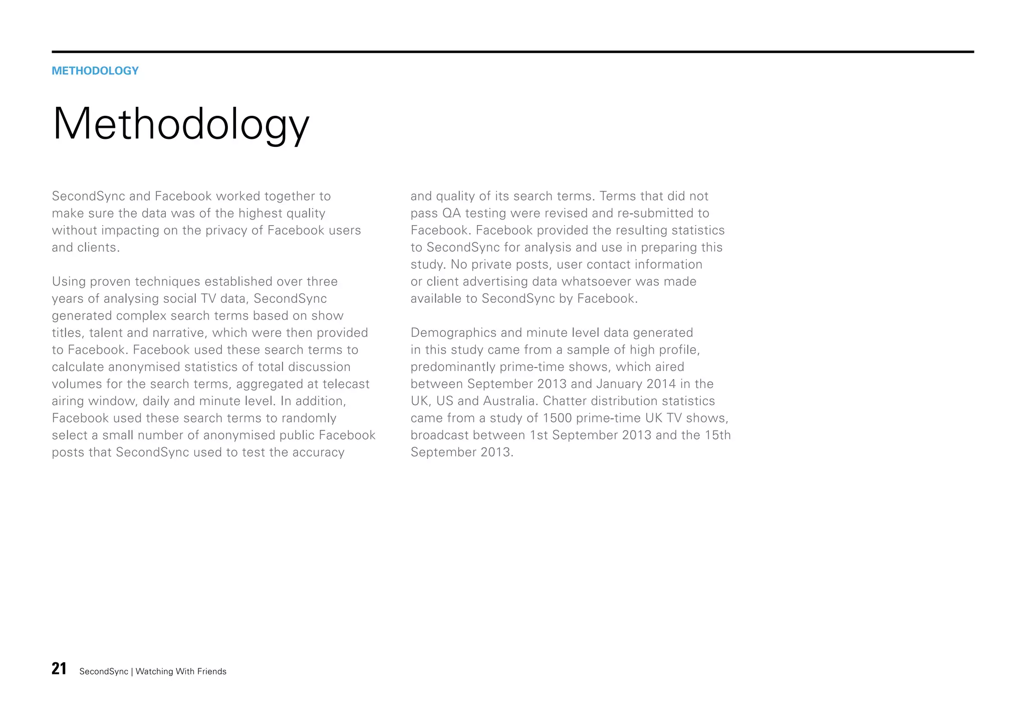 METHODOLOGY

Methodology
SecondSync and Facebook worked together to
make sure the data was of the highest quality
without impacting on the privacy of Facebook users
and clients.
Using proven techniques established over three
years of analysing social TV data, SecondSync
generated complex search terms based on show
titles, talent and narrative, which were then provided
to Facebook. Facebook used these search terms to
calculate anonymised statistics of total discussion
volumes for the search terms, aggregated at telecast
airing window, daily and minute level. In addition,
Facebook used these search terms to randomly
select a small number of anonymised public Facebook
posts that SecondSync used to test the accuracy

21

SecondSync | Watching With Friends

and quality of its search terms. Terms that did not
pass QA testing were revised and re-submitted to
Facebook. Facebook provided the resulting statistics
to SecondSync for analysis and use in preparing this
study. No private posts, user contact information
or client advertising data whatsoever was made
available to SecondSync by Facebook.
Demographics and minute level data generated
in this study came from a sample of high profile,
predominantly prime-time shows, which aired
between September 2013 and January 2014 in the
UK, US and Australia. Chatter distribution statistics
came from a study of 1500 prime-time UK TV shows,
broadcast between 1st September 2013 and the 15th
September 2013.

 