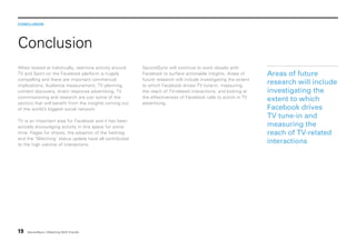 CONCLUSION

Conclusion
When looked at holistically, real-time activity around
TV and Sport on the Facebook platform is hugely
compelling and there are important commercial
implications. Audience measurement, TV planning,
content discovery, direct response advertising, TV
commissioning and research are just some of the
sectors that will benefit from the insights coming out
of the world’s biggest social network.
TV is an important area for Facebook and it has been
actively encouraging activity in this space for some
time. Pages for shows, the adoption of the hashtag
and the ‘Watching’ status update have all contributed
to the high volume of interactions.

19

SecondSync | Watching With Friends

SecondSync will continue to work closely with
Facebook to surface actionable insights. Areas of
future research will include investigating the extent
to which Facebook drives TV tune-in, measuring
the reach of TV-related interactions, and looking at
the effectiveness of Facebook calls to action in TV
advertising.

Areas of future
research will include
investigating the
extent to which
Facebook drives
TV tune-in and
measuring the
reach of TV-related
interactions

 