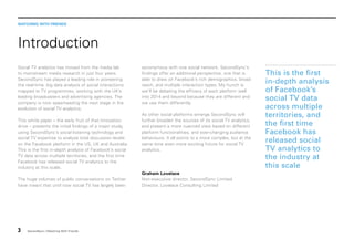 WATCHING WITH FRIENDS

Introduction
Social TV analytics has moved from the media lab
to mainstream media research in just four years.
SecondSync has played a leading role in pioneering
the real-time, big data analysis of social interactions
mapped to TV programmes, working with the UK’s
leading broadcasters and advertising agencies. The
company is now spearheading the next stage in the
evolution of social TV analytics.
This white paper – the early fruit of that innovation
drive – presents the initial findings of a major study,
using SecondSync’s social listening technology and
social TV expertise to analyse total discussion levels
on the Facebook platform in the US, UK and Australia.
This is the first in-depth analysis of Facebook’s social
TV data across multiple territories, and the first time
Facebook has released social TV analytics to the
industry at this scale.
The huge volumes of public conversations on Twitter
have meant that until now social TV has largely been

3

SecondSync | Watching With Friends

synonymous with one social network. SecondSync’s
findings offer an additional perspective, one that is
able to draw on Facebook’s rich demographics, broad
reach, and multiple interaction types. My hunch is
we’ll be debating the efficacy of each platform well
into 2014 and beyond because they are different and
we use them differently.
As other social platforms emerge SecondSync will
further broaden the sources of its social TV analytics,
and present a more nuanced view based on different
platform functionalities, and ever-changing audience
behaviours. It all points to a more complex, but at the
same time even more exciting future for social TV
analytics.

Graham Lovelace
Non-executive director, SecondSync Limited
Director, Lovelace Consulting Limited

This is the first
in-depth analysis
of Facebook’s
social TV data
across multiple
territories, and
the first time
Facebook has
released social
TV analytics to
the industry at
this scale

 