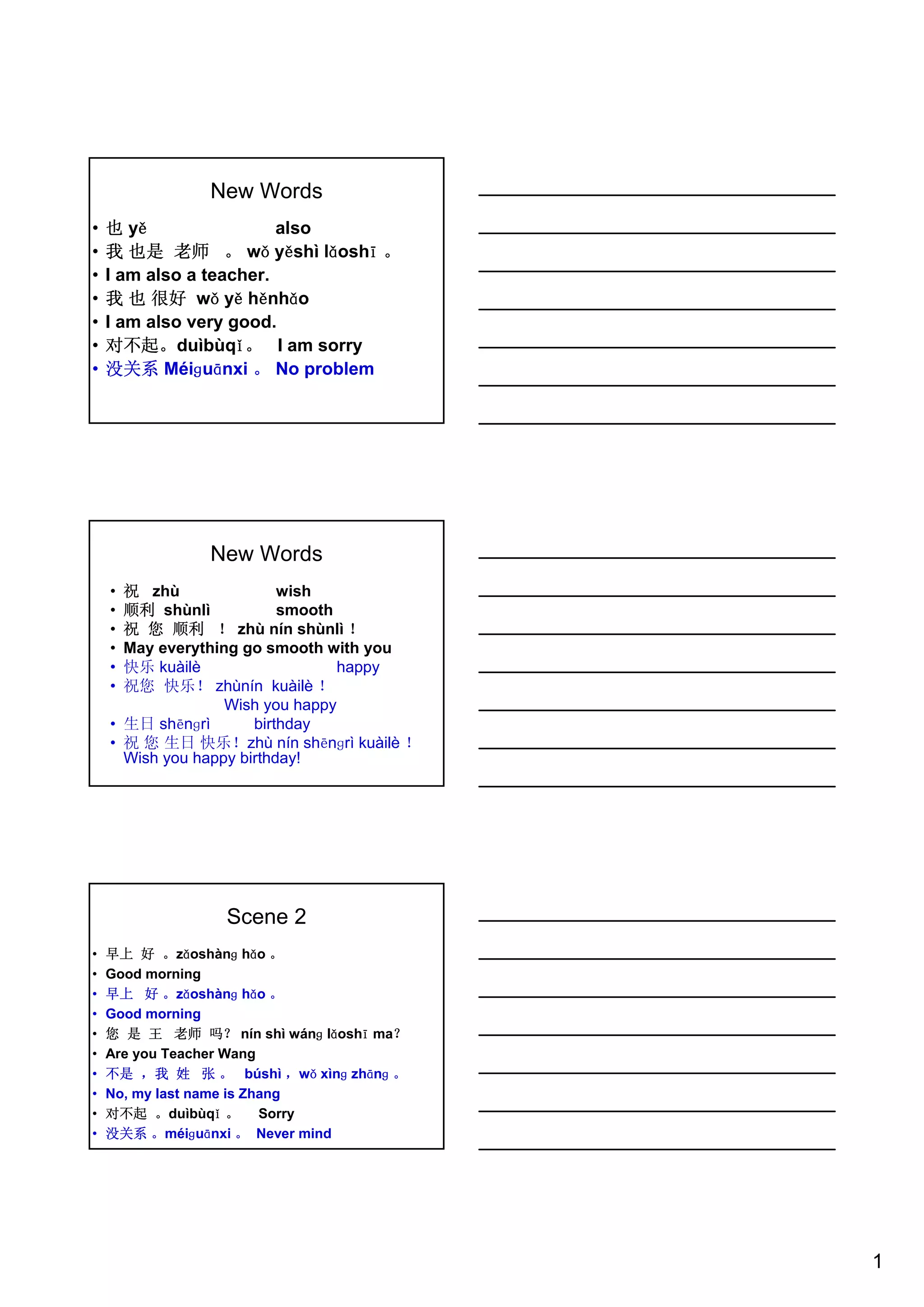 1
New Words
• 也 yě also
• 我 也是 老师 。 wǒ yěshì lǎoshī 。
• I am also a teacher.
• 我 也 很好 wǒ yě hěnhǎo
• I am also very good.
• 对不起。duìbùqǐ。 I am sorry
• 没关系 Méiɡuānxi 。 No problem
New Words
• 祝 zhù wish
• 顺利 shùnlì smooth
• 祝 您 顺利 ！ zhù nín shùnlì ！
• May everything go smooth with you
• 快乐 kuàilè happy
• 祝您 快乐！ zhùnín kuàilè ！
Wish you happy
• 生日 shēnɡrì birthday
• 祝 您 生日 快乐！zhù nín shēnɡrì kuàilè ！
Wish you happy birthday!
Scene 2
• 早上 好 。zǎoshànɡ hǎo 。
• Good morning
• 早上 好 。zǎoshànɡ hǎo 。
• Good morning
• 您 是 王 老师 吗？ nín shì wánɡ lǎoshī ma？
• Are you Teacher Wang
• 不是 ，我 姓 张 。 búshì ，wǒ xìnɡ zhānɡ 。
• No, my last name is Zhang
• 对不起 。duìbùqǐ 。 Sorry
• 没关系 。méiɡuānxi 。 Never mind
 