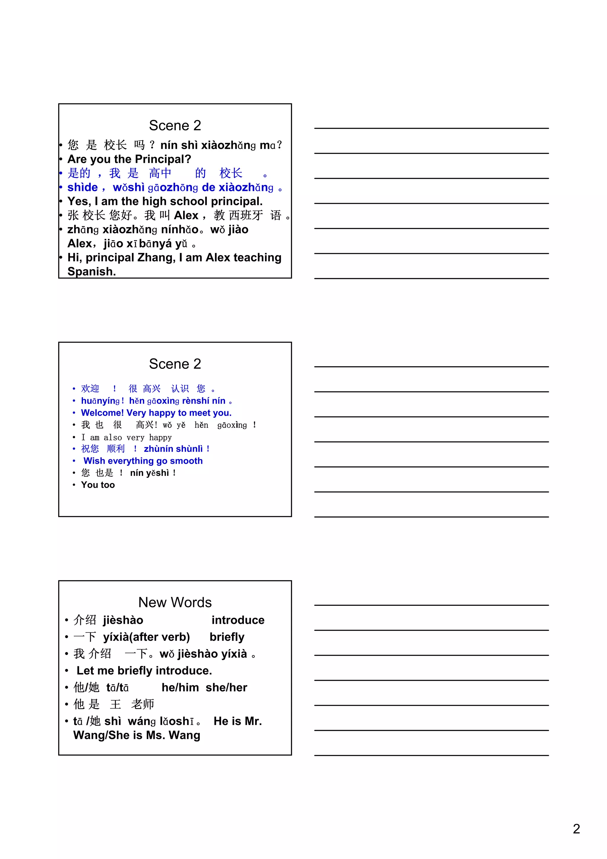 2
Scene 2
• 您 是 校长 吗 ？nín shì xiàozhǎnɡ mɑ？
• Are you the Principal?
• 是的 ，我 是 高中 的 校长 。
• shìde ，wǒshì ɡāozhōnɡ de xiàozhǎnɡ 。
• Yes, I am the high school principal.
• 张 校长 您好。我 叫 Alex ，教 西班牙 语 。
• zhānɡ xiàozhǎnɡ nínhǎo。wǒ jiào
Alex，jiāo xībānyá yǔ 。
• Hi, principal Zhang, I am Alex teaching
Spanish.
Scene 2
• 欢迎 ！ 很 高兴 认识 您 。
• huānyínɡ！hěn ɡāoxìnɡ rènshí nín 。
• Welcome! Very happy to meet you.
• 我 也 很 高兴! wǒ yě hěn ɡāoxìnɡ ！
• I am also very happy
• 祝您 顺利 ！ zhùnín shùnlì ！
• Wish everything go smooth
• 您 也是 ！ nín yěshì ！
• You too
New Words
• 介绍 jièshào introduce
• 一下 yíxià(after verb) briefly
• 我 介绍 一下。wǒ jièshào yíxià 。
• Let me briefly introduce.
• 他/她 tā/tā he/him she/her
• 他 是 王 老师
• tā /她 shì wánɡ lǎoshī。 He is Mr.
Wang/She is Ms. Wang
 