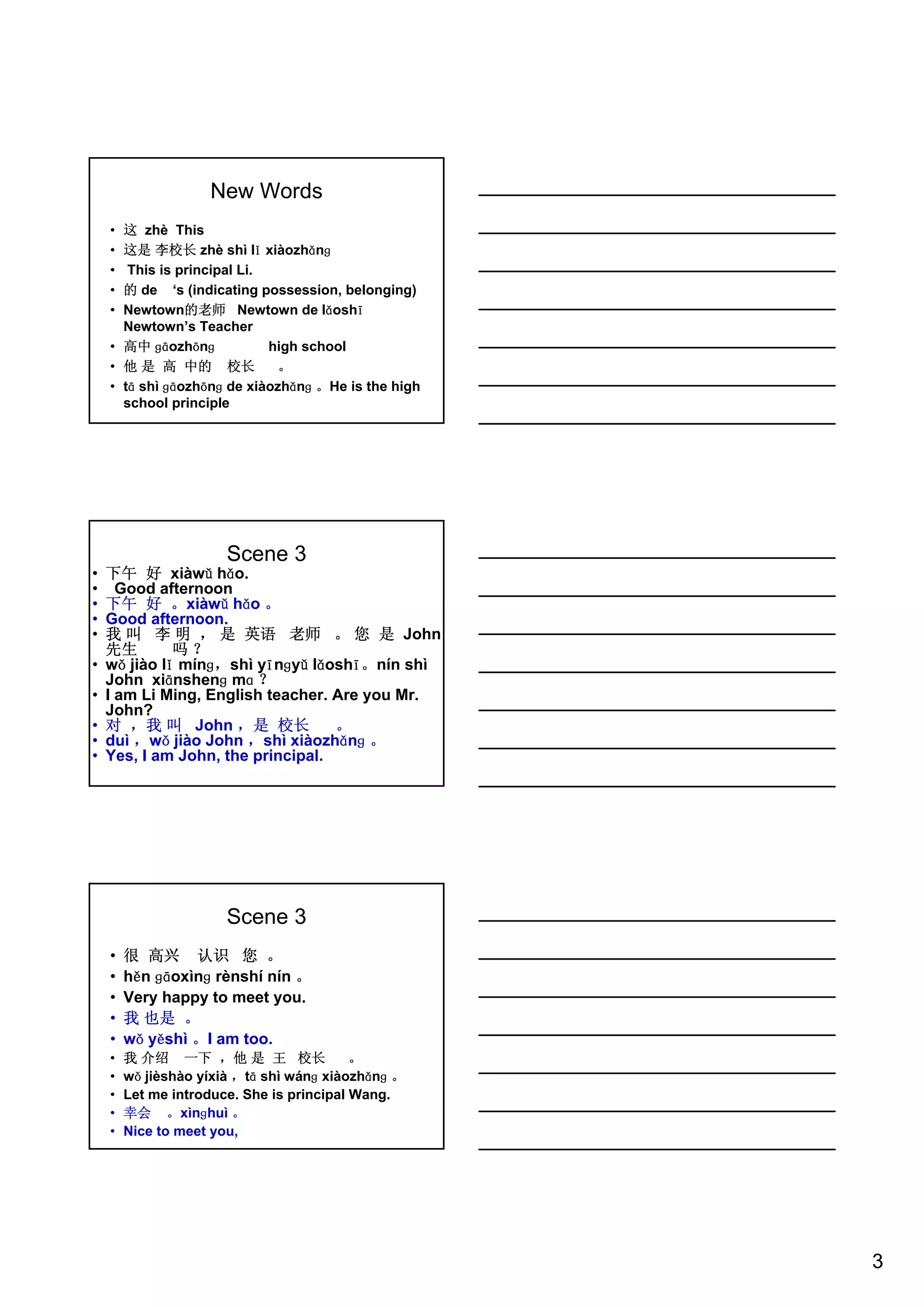 3
New Words
• 这 zhè This
• 这是 李校长 zhè shì lǐ xiàozhǎnɡ
• This is principal Li.
• 的 de ‘s (indicating possession, belonging)
• Newtown的老师 Newtown de lǎoshī
Newtown’s Teacher
• 高中 ɡāozhōnɡ high school
• 他 是 高 中的 校长 。
• tā shì ɡāozhōnɡ de xiàozhǎnɡ 。He is the high
school principle
Scene 3
• 下午 好 xiàwǔ hǎo.
• Good afternoon
• 下午 好 。xiàwǔ hǎo 。
• Good afternoon.
• 我 叫 李 明 ， 是 英语 老师 。 您 是 John
先生 吗 ？
• wǒ jiào lǐ mínɡ，shì yīnɡyǔ lǎoshī。nín shì
John xiānshenɡ mɑ ？
• I am Li Ming, English teacher. Are you Mr.
John?
• 对 ，我 叫 John ，是 校长 。
• duì ，wǒ jiào John ，shì xiàozhǎnɡ 。
• Yes, I am John, the principal.
Scene 3
• 很 高兴 认识 您 。
• hěn ɡāoxìnɡ rènshí nín 。
• Very happy to meet you.
• 我 也是 。
• wǒ yěshì 。I am too.
• 我 介绍 一下 ，他 是 王 校长 。
• wǒ jièshào yíxià ，tā shì wánɡ xiàozhǎnɡ 。
• Let me introduce. She is principal Wang.
• 幸会 。xìnɡhuì 。
• Nice to meet you,
 