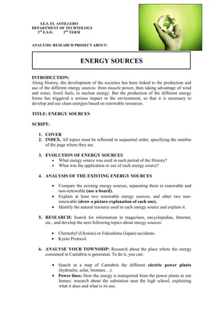 I.E.S. EL ASTILLERO
DEPARTMENT OF TECHNOLOGY
3rd
E.S.O. 2nd
TERM
ANALYSIS/ RESEARCH PROJECT ABOUT:
ENERGY SOURCES
INTRODUCTION:
Along History, the development of the societies has been linked to the production and
use of the different energy sources: from muscle power, then taking advantage of wind
and water, fossil fuels, to nuclear energy. But the production of the different energy
forms has triggered a serious impact in the environment, so that it is necessary to
develop and use clean energies based on renewable resources.
TITLE: ENERGY SOURCES
SCRIPT:
1. COVER
2. INDEX. All topics must be reflected in sequential order, specifying the number
of the page where they are.
3. EVOLUTION OF ENERGY SOURCES
• What energy source was used in each period of the History?
• What was the application or use of each energy source?
4. ANALYSIS OF THE EXISTING ENERGY SOURCES
• Compare the existing energy sources, separating them in renewable and
non-renewable (use a board).
• Explain at least two renewable energy sources, and other two non-
renewable (draw a picture explanation of each one).
• Identify the natural resource used in each energy source and explain it.
5. RESEARCH: Search for information in magazines, encyclopedias, Internet,
etc., and develop the next following topics about energy sources:
• Chernobyl (Ukraine) or Fukushima (Japan) accidents.
• Kyoto Protocol.
6. ANALYSE YOUR TOWNSHIP: Research about the place where the energy
consumed in Cantabria is generated. To do it, you can:
• Search in a map of Cantabria the different electric power plants
(hydraulic, solar, biomass…).
• Power lines: How the energy is transported from the power plants to our
homes: research about the substation near the high school, explaining
what it does and what is its use.
 