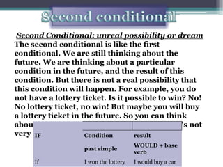 Secondconditional Second Conditional: unreal possibility or dream The second conditional is like the first conditional. We are still thinking about the future. We are thinking about a particular condition in the future, and the result of this condition. But there is not a real possibility that this condition will happen. For example, you do not have a lottery ticket. Is it possible to win? No! No lottery ticket, no win! But maybe you will buy a lottery ticket in the future. So you can think about winning in the future, like a dream. It's not very real, but it's still possible. 