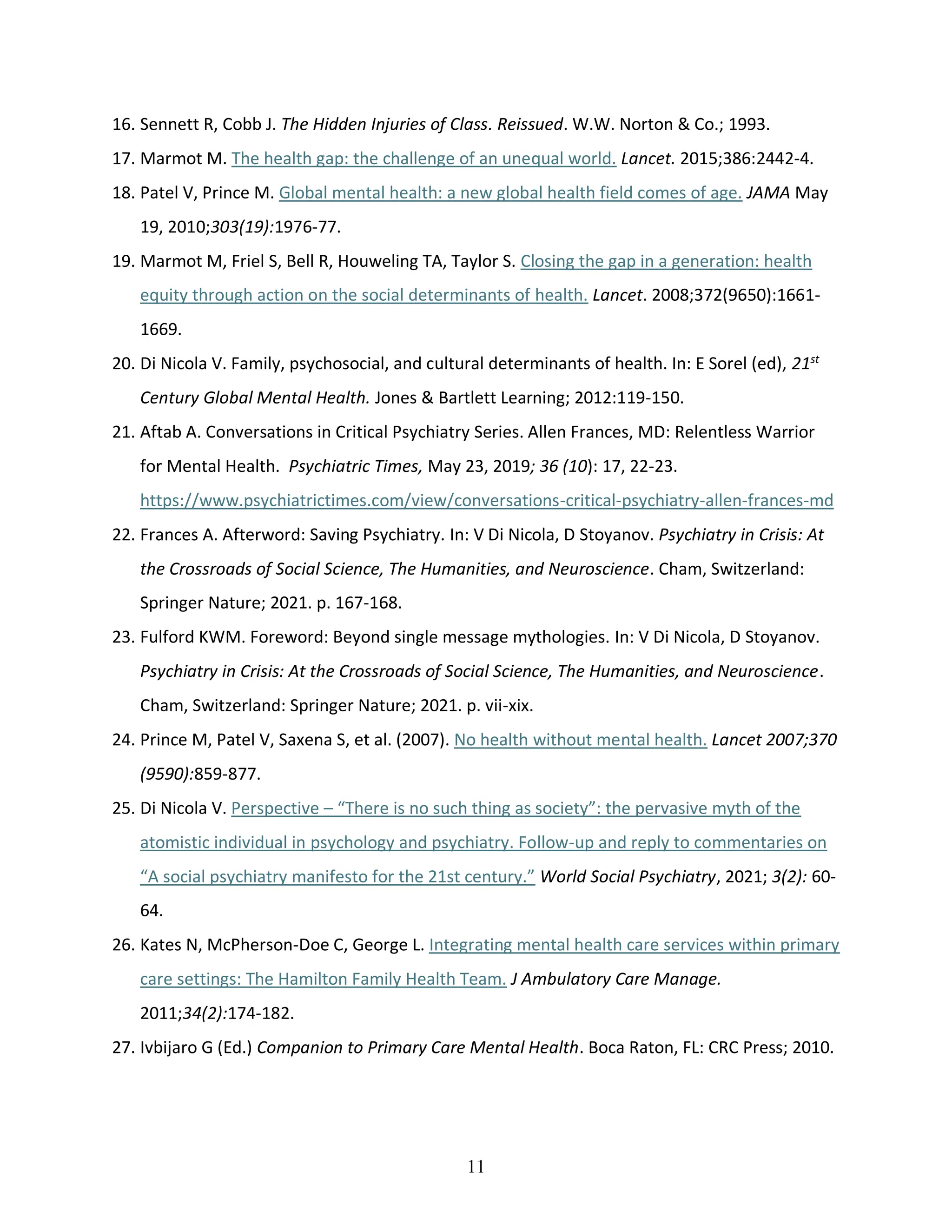 11
16. Sennett R, Cobb J. The Hidden Injuries of Class. Reissued. W.W. Norton & Co.; 1993.
17. Marmot M. The health gap: the challenge of an unequal world. Lancet. 2015;386:2442-4.
18. Patel V, Prince M. Global mental health: a new global health field comes of age. JAMA May
19, 2010;303(19):1976-77.
19. Marmot M, Friel S, Bell R, Houweling TA, Taylor S. Closing the gap in a generation: health
equity through action on the social determinants of health. Lancet. 2008;372(9650):1661-
1669.
20. Di Nicola V. Family, psychosocial, and cultural determinants of health. In: E Sorel (ed), 21st
Century Global Mental Health. Jones & Bartlett Learning; 2012:119-150.
21. Aftab A. Conversations in Critical Psychiatry Series. Allen Frances, MD: Relentless Warrior
for Mental Health. Psychiatric Times, May 23, 2019; 36 (10): 17, 22-23.
https://www.psychiatrictimes.com/view/conversations-critical-psychiatry-allen-frances-md
22. Frances A. Afterword: Saving Psychiatry. In: V Di Nicola, D Stoyanov. Psychiatry in Crisis: At
the Crossroads of Social Science, The Humanities, and Neuroscience. Cham, Switzerland:
Springer Nature; 2021. p. 167-168.
23. Fulford KWM. Foreword: Beyond single message mythologies. In: V Di Nicola, D Stoyanov.
Psychiatry in Crisis: At the Crossroads of Social Science, The Humanities, and Neuroscience.
Cham, Switzerland: Springer Nature; 2021. p. vii-xix.
24. Prince M, Patel V, Saxena S, et al. (2007). No health without mental health. Lancet 2007;370
(9590):859-877.
25. Di Nicola V. Perspective – “There is no such thing as society”: the pervasive myth of the
atomistic individual in psychology and psychiatry. Follow-up and reply to commentaries on
“A social psychiatry manifesto for the 21st century.” World Social Psychiatry, 2021; 3(2): 60-
64.
26. Kates N, McPherson-Doe C, George L. Integrating mental health care services within primary
care settings: The Hamilton Family Health Team. J Ambulatory Care Manage.
2011;34(2):174-182.
27. Ivbijaro G (Ed.) Companion to Primary Care Mental Health. Boca Raton, FL: CRC Press; 2010.
 