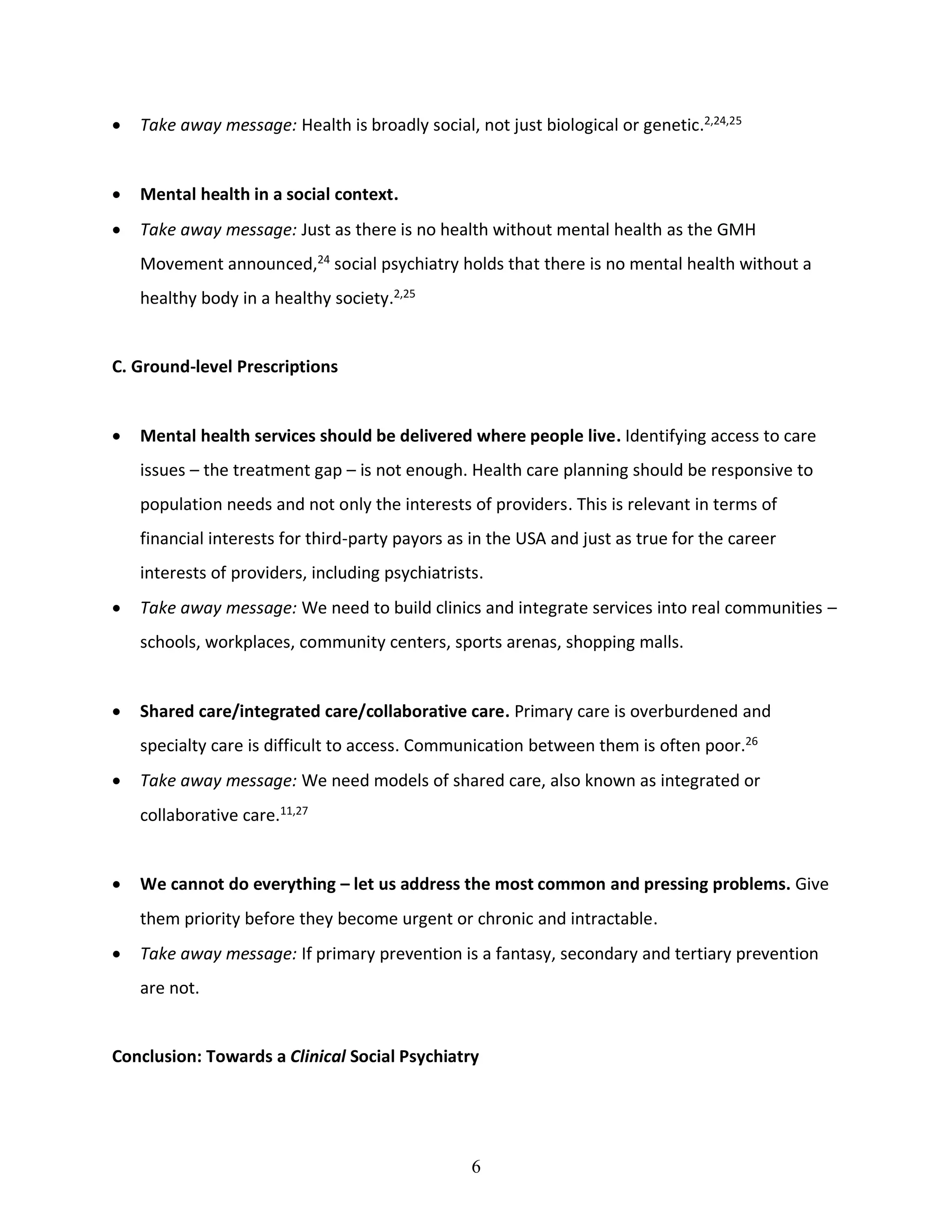 6
• Take away message: Health is broadly social, not just biological or genetic.2,24,25
• Mental health in a social context.
• Take away message: Just as there is no health without mental health as the GMH
Movement announced,24
social psychiatry holds that there is no mental health without a
healthy body in a healthy society.2,25
C. Ground-level Prescriptions
• Mental health services should be delivered where people live. Identifying access to care
issues – the treatment gap – is not enough. Health care planning should be responsive to
population needs and not only the interests of providers. This is relevant in terms of
financial interests for third-party payors as in the USA and just as true for the career
interests of providers, including psychiatrists.
• Take away message: We need to build clinics and integrate services into real communities –
schools, workplaces, community centers, sports arenas, shopping malls.
• Shared care/integrated care/collaborative care. Primary care is overburdened and
specialty care is difficult to access. Communication between them is often poor.26
• Take away message: We need models of shared care, also known as integrated or
collaborative care.11,27
• We cannot do everything – let us address the most common and pressing problems. Give
them priority before they become urgent or chronic and intractable.
• Take away message: If primary prevention is a fantasy, secondary and tertiary prevention
are not.
Conclusion: Towards a Clinical Social Psychiatry
 