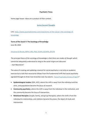 1
Psychiatric Times
Home page teaser: Ideas are a product of their context.
Series|Second Thoughts
Link: https://www.psychiatrictimes.com/view/terms-of-the-social-ii-the-sociology-of-
knowledge
Terms of the Social II: The Sociology of Knowledge
June 28, 2024
Vincenzo Di Nicola, MPhil, MD, PhD, FCAHS, DLFAPA, DFCPA
The principal thesis of the sociology of knowledge is that there are modes of thought which
cannot be adequately understood as long as the social origins are obscured.
– Karl Mannheim1
The value of creating and updating a lexicon for social psychiatry is not only an academic
exercise but a task that necessarily follows from the fundamental shift that social psychiatry
signaled through its three main branches (see my column, “Social Psychiatry Comes of Age”):2
• Epidemiological studies (SDH, ACE), where the shift is away from the individual and the
clinic, and populations became the focus of research.
• Community psychiatry, where the shift is away from the individual in the institution, and
the community became the locus of intervention.
• Relational therapies (couple, family, and group therapies), where the shift is from the
individual to relationships, and relations became the praxis, the object of study and
intervention.
 
