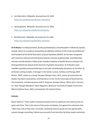 10
• Karl Mannheim. Wikipedia. Accessed June 25, 2024.
https://en.wikipedia.org/wiki/Karl_Mannheim
• Sociolinguistics. Wikipedia. Accessed June 25, 2024.
https://en.wikipedia.org/wiki/Sociolinguistics
• Basil Bernstein. Wikipedia. Accessed June 25, 2024.
https://en.wikipedia.org/wiki/Basil_Bernstein
Dr Di Nicola is a child psychiatrist, family psychotherapist, and philosopher in Montreal, Quebec,
Canada, where he is professor of psychiatry & addiction medicine at the University of Montreal
and President of the World Association of Social Psychiatry (WASP). He has been recognized
with numerous national and international awards, honorary professorships, and fellowships,
and was recently elected a Fellow of the Canadian Academy of Health Sciences and given the
Distinguished Service Award of the American Psychiatric Association. Dr Di Nicola’s work
straddles psychiatry and psychotherapy on one side and philosophy and poetry on the other. Dr
Di Nicola’s writing includes: A Stranger in the Family: Culture, Families and Therapy (WW
Norton, 1997), Letters to a Young Therapist (Atropos Press, 2011, winner of a prize from the
Quebec Psychiatric Association), and Psychiatry in Crisis: At the Crossroads of Social Sciences,
the Humanities, and Neuroscience (with D. Stoyanov; Springer Nature, 2021); and, in the arts,
his “Slow Thought Manifesto” (Aeon Magazine, 2018) and Two Kinds of People: Poems from
Mile End (Delere Press, 2023, nominated for The Pushcart Prize).
Endnote
About Vattimo.17
Some authors represent positions that are significant even when we do not
agree with them. That is the nature of discussion and debate, but against the contention that
“ideas have a life of their own” (ironically, something Vattimo would not have agreed with),
context changes everything. Vattimo was accused of anti-Semitism by Italian Jewish authorities
 