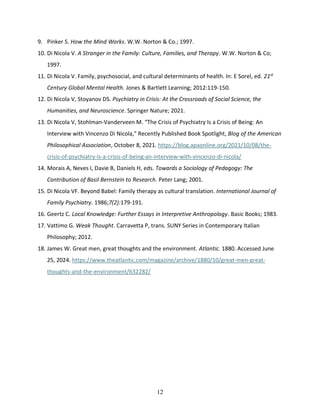 12
9. Pinker S. How the Mind Works. W.W. Norton & Co.; 1997.
10. Di Nicola V. A Stranger in the Family: Culture, Families, and Therapy. W.W. Norton & Co;
1997.
11. Di Nicola V. Family, psychosocial, and cultural determinants of health. In: E Sorel, ed. 21st
Century Global Mental Health. Jones & Bartlett Learning; 2012:119-150.
12. Di Nicola V, Stoyanov DS. Psychiatry in Crisis: At the Crossroads of Social Science, the
Humanities, and Neuroscience. Springer Nature; 2021.
13. Di Nicola V, Stohlman-Vanderveen M. “The Crisis of Psychiatry Is a Crisis of Being: An
Interview with Vincenzo Di Nicola,” Recently Published Book Spotlight, Blog of the American
Philosophical Association, October 8, 2021. https://blog.apaonline.org/2021/10/08/the-
crisis-of-psychiatry-is-a-crisis-of-being-an-interview-with-vincenzo-di-nicola/
14. Morais A, Neves I, Davie B, Daniels H, eds. Towards a Sociology of Pedagogy: The
Contribution of Basil Bernstein to Research. Peter Lang; 2001.
15. Di Nicola VF. Beyond Babel: Family therapy as cultural translation. International Journal of
Family Psychiatry. 1986;7(2):179-191.
16. Geertz C. Local Knowledge: Further Essays in Interpretive Anthropology. Basic Books; 1983.
17. Vattimo G. Weak Thought. Carravetta P, trans. SUNY Series in Contemporary Italian
Philosophy; 2012.
18. James W. Great men, great thoughts and the environment. Atlantic. 1880. Accessed June
25, 2024. https://www.theatlantic.com/magazine/archive/1880/10/great-men-great-
thoughts-and-the-environment/632282/
 