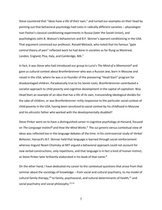 5
Steve countered that “ideas have a life of their own,” and turned our examples on their head by
pointing out that behavioral psychology had roots in radically different societies – physiologist
Ivan Pavlov’s classical conditioning experiments in Russia (later the Soviet Union), and
psychologists John B. Watson’s behaviorism and B.F. Skinner’s operant conditioning in the USA.
That argument convinced our professor, Ronald Melzack, who noted that his famous “gate
control theory of pain” reflected work he had done in societies as far-flung as Montreal,
London, England, Pisa, Italy, and Cambridge, MA.7
In fact, it was Steve who had introduced our group to Luria’s The Mind of a Mnemonist6
and
gave us cultural context about Bronfenbrenner who was a Russian Jew, born in Moscow and
raised in the USA, where he was a co-founder of the pioneering “Head Start” program for
disadvantaged children. Paradoxically true to his Soviet roots, Bronfenbrenner contributed a
socialist approach to child poverty and cognitive development in the capital of capitalism. Was
Head Start an example of an idea that has a life of its own, transcending ideological divides for
the sake of children, or was Bronfenbrenner richly responsive to the particular social context of
child poverty in the USA, having been sensitized to social context by his childhood in Moscow
and his altruistic father who worked with the developmentally disabled?
Steve Pinker went on to have a distinguished career in cognitive psychology at Harvard, focused
on The Language Instinct8
and How the Mind Works.9
The sui generis versus contextual view of
ideas was reflected too in the language debates of the time. In his controversial study of Verbal
Behavior, Harvard’s B.F. Skinner held that language is learned through social reinforcement
whereas linguist Noam Chomsky at MIT argued a behavioral approach could not account for
new verbal constructions, only repetitions, and that language is in fact a kind of human instinct,
as Steve Pinker later brilliantly elaborated in his book of that name.8
On the other hand, I have dedicated my career to the contextual questions that arose from that
seminar about the sociology of knowledge – from social and cultural psychiatry, to my model of
cultural family therapy,10 to family, psychosocial, and cultural determinants of health,11 and
social psychiatry and social philosophy.12,13
 
