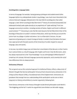 6
Sociolinguistics: Language Codes
In terms of language, for example, having growing up bilingual and studied several other
languages before my undergraduate studies in psychology, I was much more interested in the
cultures that each language reflected and in the new field of sociolinguistics that called
language a code. British sociolinguist Basil Bernstein’s14
theory of restricted (extraverbal) and
elaborated (verbal) codes spoke directly to my experience of “code-switching” from one
language community to another, including varieties of Italian, English and French in different
social contexts.10,15
Interesting to note that Bernstein became the Karl Mannheim Chair of the
Sociology of Education at London’s Institute of Education, which was literally just around the
corner from my college in London and where I sat in on Bernstein’s lectures. His own
experience of growing up in a Jewish immigrant family in London’s East End where the lower
class argot jarred with the posh accents of the University of London shaped his views of
language, class and society.
In my case, my mother tongue was not Italian but a local dialect of the Abruzzo, so that I had to
learn national Italian as a fourth language after English and French. And, like Bernstein, what
has always impressed me is the “local knowledge,” to use anthropologist Clifford Geertz’s16
simple but rich concept, that each language community represents, not to mention the social
class differences that are always present.
Antinomies of Reason
The sui generis versus the contextual approach to intellectual history reflects a deep strain of
Western thought that German philosopher Immanuel Kant characterized as antinomies in his
Critique of Pure Reason (1781), a foundational text of the Enlightenment. Antinomies are
paradoxes that emerge from our understanding of the world which can be cast as thesis
(argument or theory) and antithesis (a counter-argument), following Kant.
Some famous antinomies in the history of thought include British philosopher Isaiah Berlin’s
“the hedgehog and the fox” in which he argued that some thinkers are like wide-ranging
 