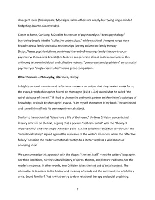 7
divergent foxes (Shakespeare, Montaigne) while others are deeply-burrowing single-minded
hedgehogs (Dante, Dostoyevsky).
Closer to home, Carl Jung, MD called his version of psychoanalysis “depth psychology,”
burrowing deeply into the “collective unconscious,” while relational therapies range more
broadly across family and social relationships (see my column on family therapy
[https://www.psychiatrictimes.com/view/-the-web-of-meaning-family-therapy-is-social-
psychiatrys-therapeutic-branch]). In fact, we can generate almost endless examples of this
antinomy between individual and collective notions: “person-centered psychiatry” versus social
psychiatry or “single-case studies” versus group comparisons.
Other Domains – Philosophy, Literature, History
In highly personal memoirs and reflections that were so unique that they created a new form,
the essay, French philosopher Michel de Montaigne (1533-1592) scaled what he called “the
spiral staircase of the self.” If I had to choose the antinomic partner to Mannheim’s sociology of
knowledge, it would be Montagne’s essays. “I am myself the matter of my book,” he confessed
and turned himself into his own experimental subject.
Similar to the notion that “ideas have a life of their own,” the New Criticism concentrated
literary criticism on the text, arguing that a poem is “self-referential” with the “theory of
impersonality” and what Anglo-American poet T.S. Eliot called the “objective correlative.” The
“intentional fallacy” argued against the relevance of the writer’s intentions while the “affective
fallacy” set aside the reader's emotional reaction to a literary work as a valid means of
analyzing a text.
We can summarize this approach with the slogan: “the text itself” – not the writers’ biography,
nor their intentions, nor the cultural history of words, themes, and literary traditions, nor the
reader’s response. In other words, New Criticism takes the text out of social context. The
alternative is to attend to the history and meaning of words and the community in which they
arise. Sound familiar? That is what we try to do in relational therapy and social psychiatry.
 