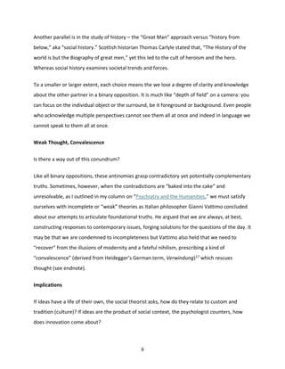 8
Another parallel is in the study of history – the “Great Man” approach versus “history from
below,” aka “social history.” Scottish historian Thomas Carlyle stated that, “The History of the
world is but the Biography of great men,” yet this led to the cult of heroism and the hero.
Whereas social history examines societal trends and forces.
To a smaller or larger extent, each choice means the we lose a degree of clarity and knowledge
about the other partner in a binary opposition. It is much like “depth of field” on a camera: you
can focus on the individual object or the surround, be it foreground or background. Even people
who acknowledge multiple perspectives cannot see them all at once and indeed in language we
cannot speak to them all at once.
Weak Thought, Convalescence
Is there a way out of this conundrum?
Like all binary oppositions, these antinomies grasp contradictory yet potentially complementary
truths. Sometimes, however, when the contradictions are “baked into the cake” and
unresolvable, as I outlined in my column on “Psychiatry and the Humanities,” we must satisfy
ourselves with incomplete or “weak” theories as Italian philosopher Gianni Vattimo concluded
about our attempts to articulate foundational truths. He argued that we are always, at best,
constructing responses to contemporary issues, forging solutions for the questions of the day. It
may be that we are condemned to incompleteness but Vattimo also held that we need to
“recover” from the illusions of modernity and a fateful nihilism, prescribing a kind of
“convalescence” (derived from Heidegger’s German term, Verwindung)17
which rescues
thought (see endnote).
Implications
If ideas have a life of their own, the social theorist asks, how do they relate to custom and
tradition (culture)? If ideas are the product of social context, the psychologist counters, how
does innovation come about?
 