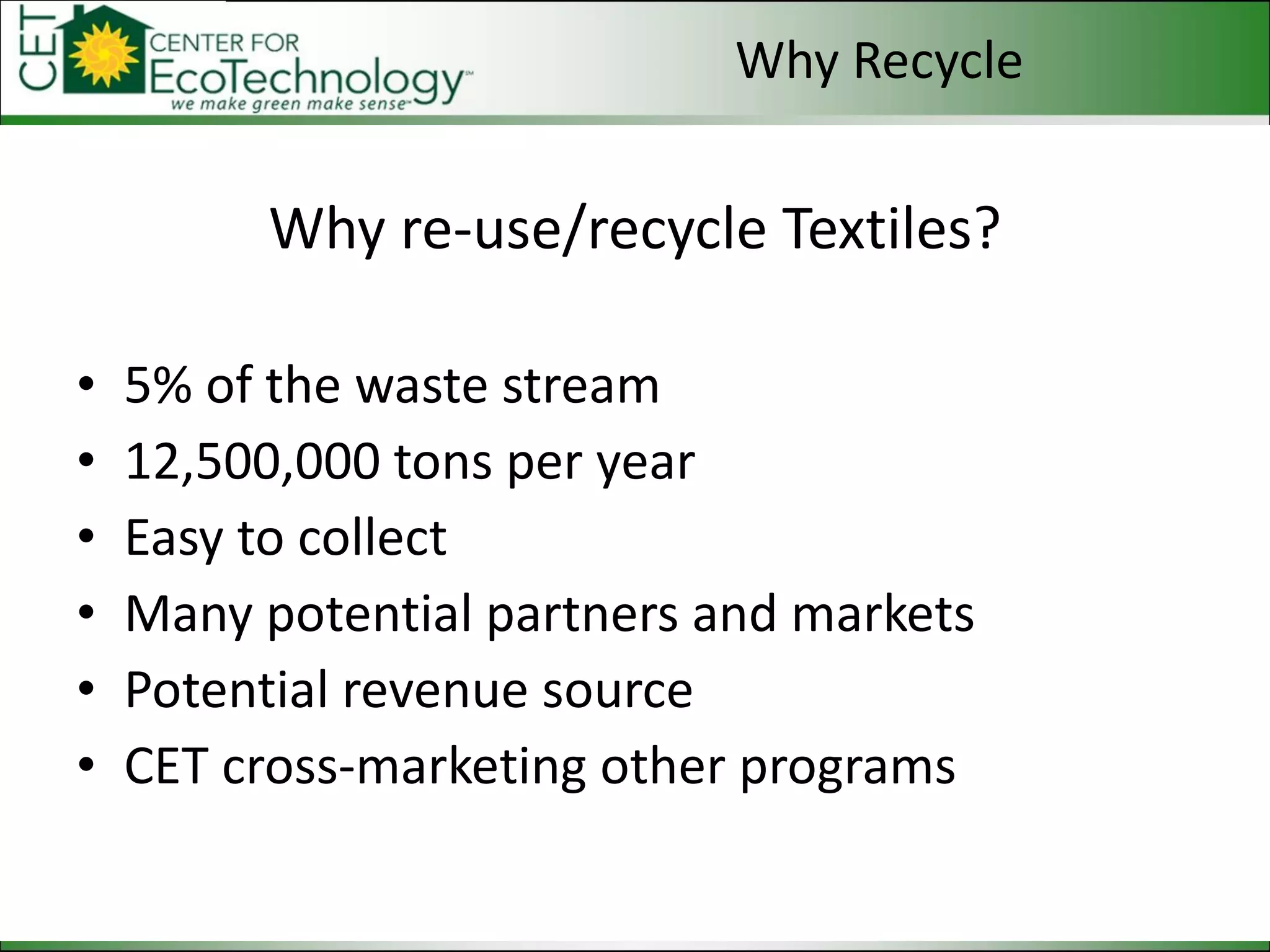 Why re-use/recycle Textiles? 5% of the waste stream 12,500,000 tons per year Easy to collect Many potential partners and markets Potential revenue source CET cross-marketing other programs Why Recycle 