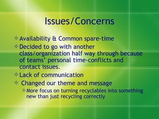 Issues/Concerns
 Availability & Common spare-time
 Decided to go with another
  class/organization half way through because
  of teams’ personal time-conflicts and
  contact issues.
 Lack of communication
 Changed our theme and message
   More focus on turning recyclables into something
    new than just recycling correctly
 