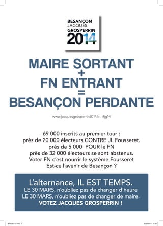 www.jacquesgrosperrin2014.fr #jg14
69 000 inscrits au premier tour :
près de 20 000 électeurs CONTRE JL Fousseret.
près de 5 000 POUR le FN
près de 32 000 électeurs se sont abstenus.
Voter FN c’est nourrir le système Fousseret
Est-ce l’avenir de Besançon ?
MAIRE SORTANT
+
FN ENTRANT
=
BESANÇON PERDANTE
L’alternance, IL EST TEMPS.
LE 30 MARS, n’oubliez pas de changer d’heure
LE 30 MARS, n’oubliez pas de changer de maire.
VOTEZ JACQUES GROSPERRIN !
8 PAGES v2.indd 1 25/03/2014 14:49
 
