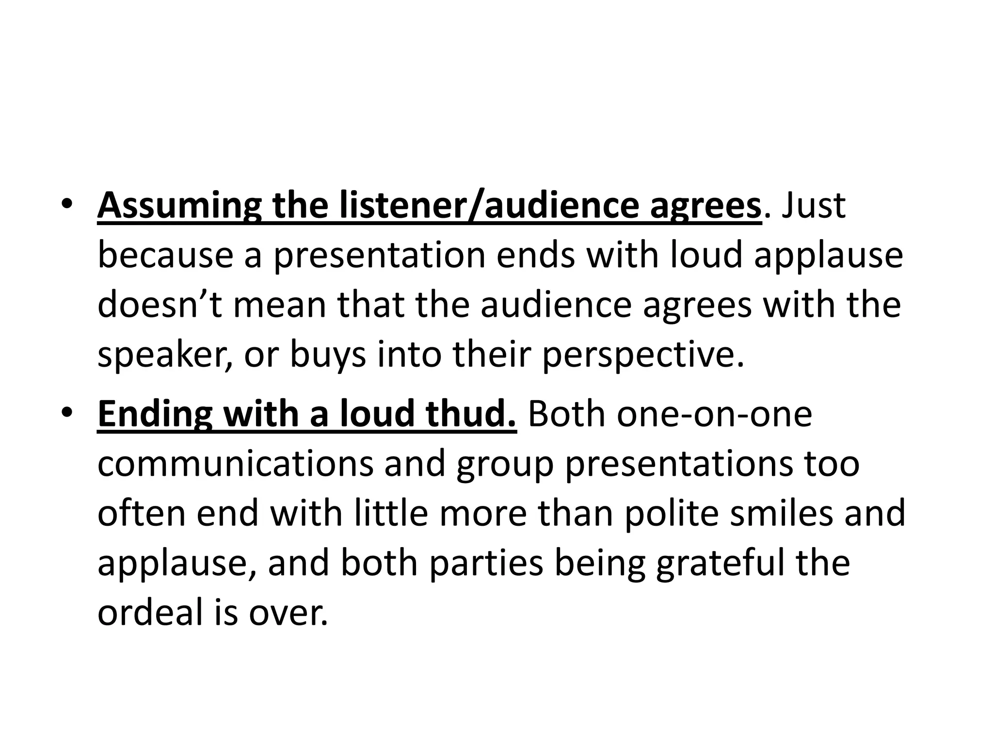 • Assuming the listener/audience agrees. Just
  because a presentation ends with loud applause
  doesn’t mean that the audience agrees with the
  speaker, or buys into their perspective.
• Ending with a loud thud. Both one-on-one
  communications and group presentations too
  often end with little more than polite smiles and
  applause, and both parties being grateful the
  ordeal is over.
 