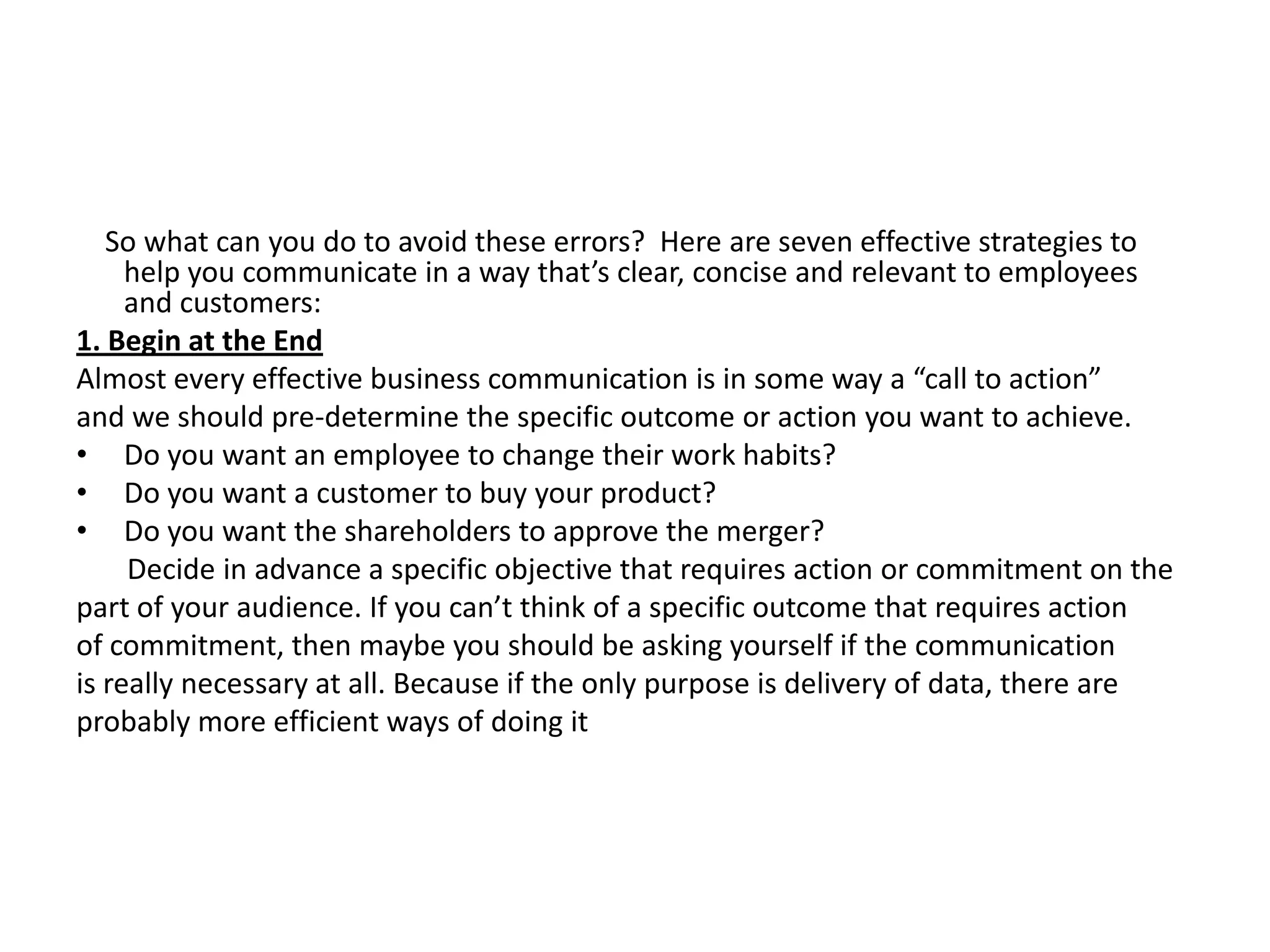 So what can you do to avoid these errors? Here are seven effective strategies to
     help you communicate in a way that’s clear, concise and relevant to employees
     and customers:
1. Begin at the End
Almost every effective business communication is in some way a “call to action”
and we should pre-determine the specific outcome or action you want to achieve.
• Do you want an employee to change their work habits?
• Do you want a customer to buy your product?
• Do you want the shareholders to approve the merger?
     Decide in advance a specific objective that requires action or commitment on the
part of your audience. If you can’t think of a specific outcome that requires action
of commitment, then maybe you should be asking yourself if the communication
is really necessary at all. Because if the only purpose is delivery of data, there are
probably more efficient ways of doing it
 