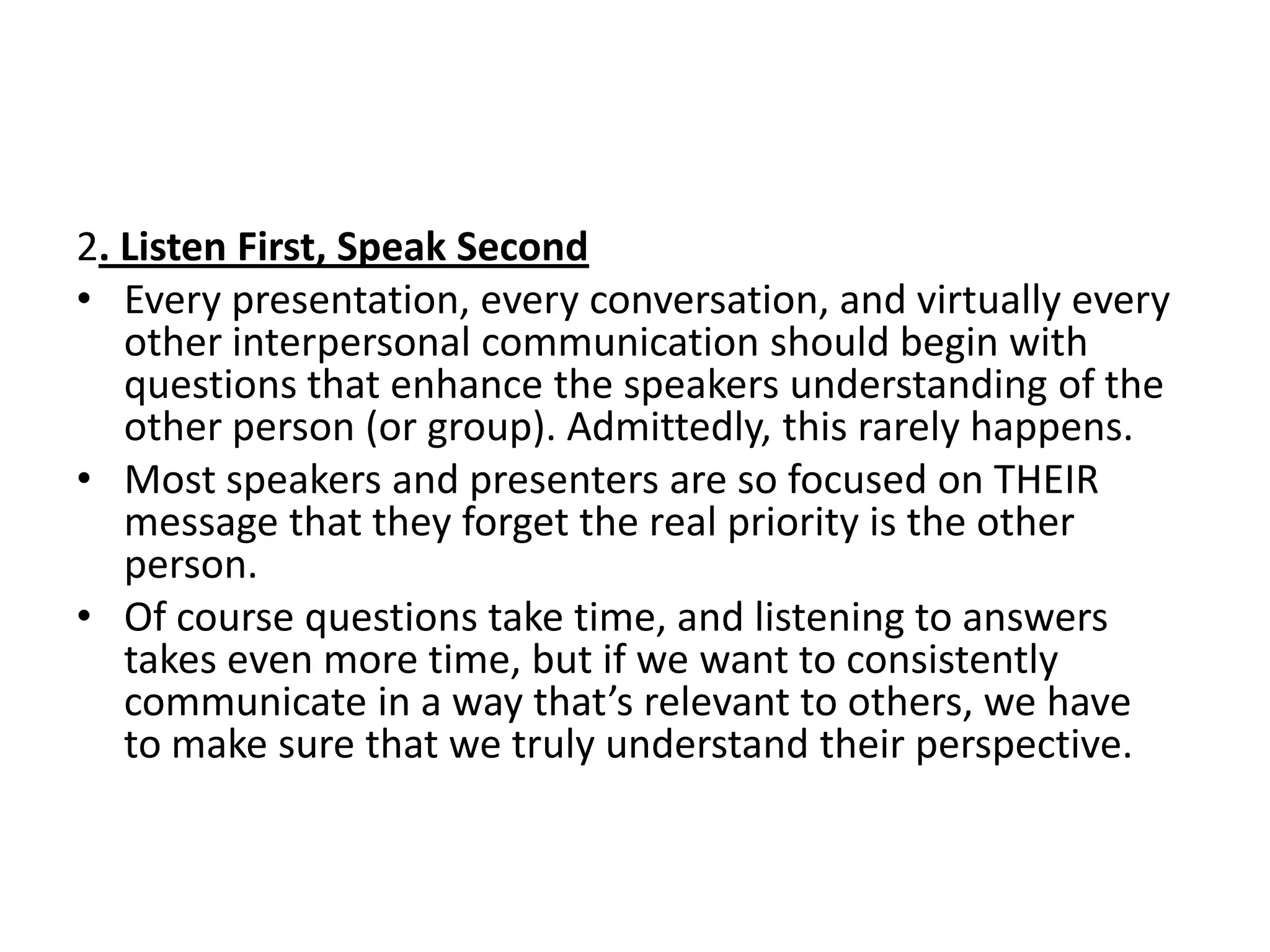 2. Listen First, Speak Second
• Every presentation, every conversation, and virtually every
   other interpersonal communication should begin with
   questions that enhance the speakers understanding of the
   other person (or group). Admittedly, this rarely happens.
• Most speakers and presenters are so focused on THEIR
   message that they forget the real priority is the other
   person.
• Of course questions take time, and listening to answers
   takes even more time, but if we want to consistently
   communicate in a way that’s relevant to others, we have
   to make sure that we truly understand their perspective.
 