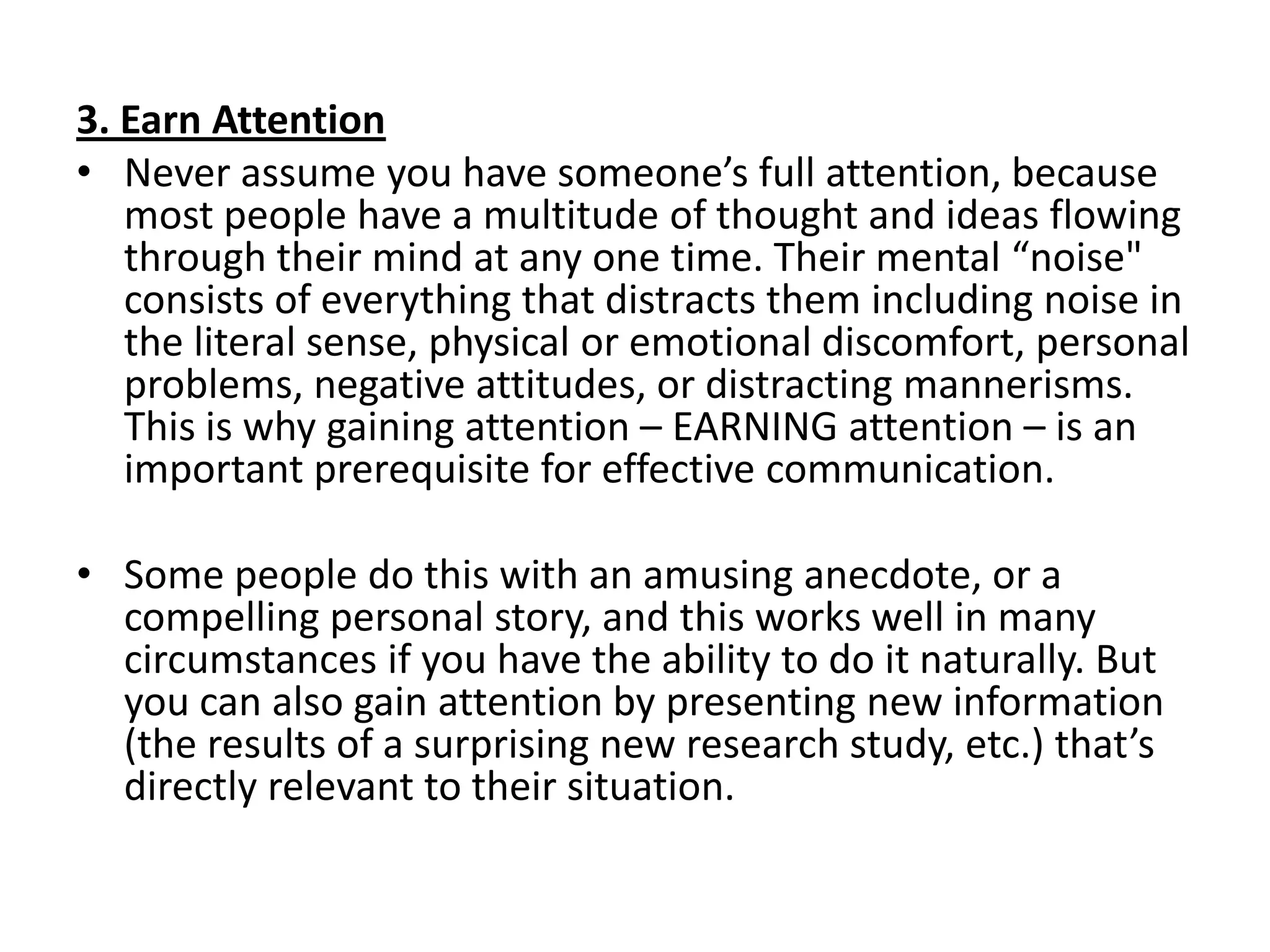 3. Earn Attention
• Never assume you have someone’s full attention, because
   most people have a multitude of thought and ideas flowing
   through their mind at any one time. Their mental “noise"
   consists of everything that distracts them including noise in
   the literal sense, physical or emotional discomfort, personal
   problems, negative attitudes, or distracting mannerisms.
   This is why gaining attention – EARNING attention – is an
   important prerequisite for effective communication.

• Some people do this with an amusing anecdote, or a
  compelling personal story, and this works well in many
  circumstances if you have the ability to do it naturally. But
  you can also gain attention by presenting new information
  (the results of a surprising new research study, etc.) that’s
  directly relevant to their situation.
 