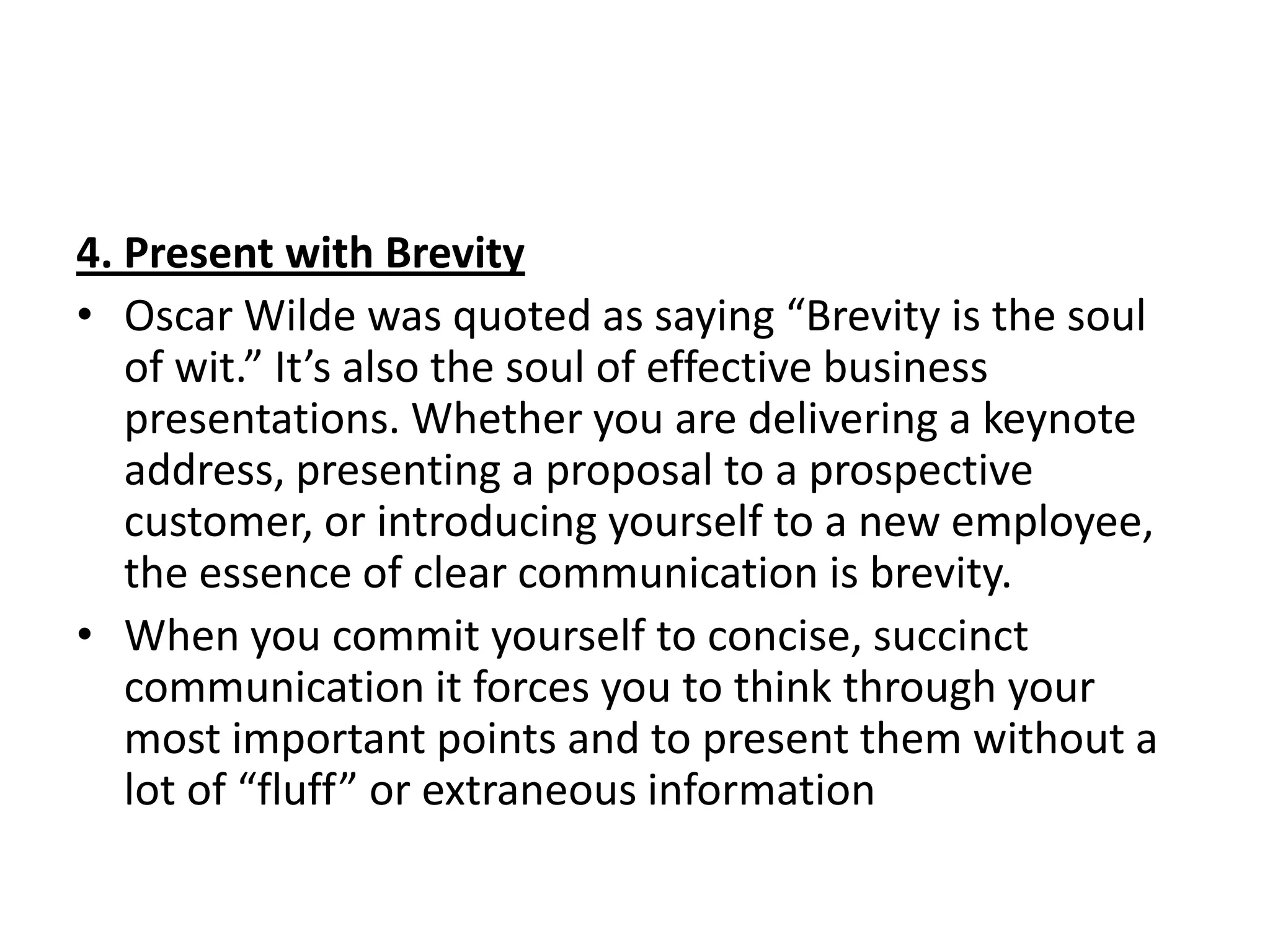 4. Present with Brevity
• Oscar Wilde was quoted as saying “Brevity is the soul
   of wit.” It’s also the soul of effective business
   presentations. Whether you are delivering a keynote
   address, presenting a proposal to a prospective
   customer, or introducing yourself to a new employee,
   the essence of clear communication is brevity.
• When you commit yourself to concise, succinct
   communication it forces you to think through your
   most important points and to present them without a
   lot of “fluff” or extraneous information
 