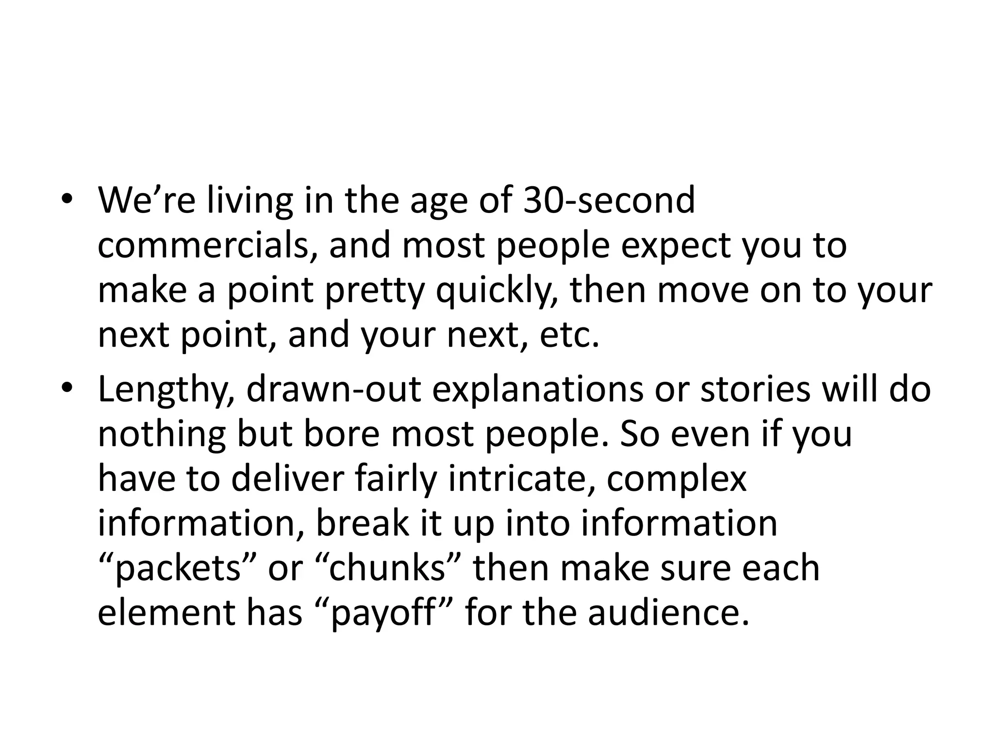 • We’re living in the age of 30-second
  commercials, and most people expect you to
  make a point pretty quickly, then move on to your
  next point, and your next, etc.
• Lengthy, drawn-out explanations or stories will do
  nothing but bore most people. So even if you
  have to deliver fairly intricate, complex
  information, break it up into information
  “packets” or “chunks” then make sure each
  element has “payoff” for the audience.
 