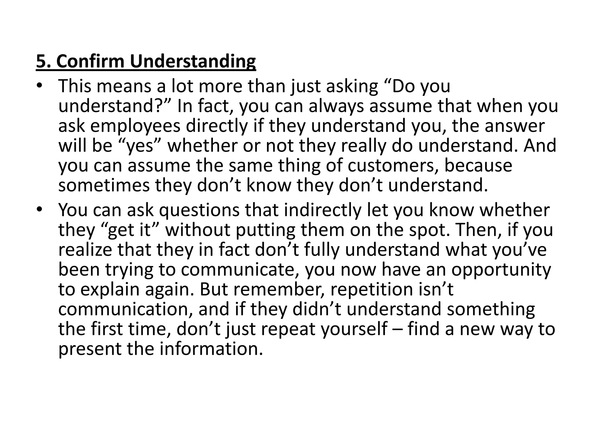 5. Confirm Understanding
• This means a lot more than just asking “Do you
   understand?” In fact, you can always assume that when you
   ask employees directly if they understand you, the answer
   will be “yes” whether or not they really do understand. And
   you can assume the same thing of customers, because
   sometimes they don’t know they don’t understand.
• You can ask questions that indirectly let you know whether
   they “get it” without putting them on the spot. Then, if you
   realize that they in fact don’t fully understand what you’ve
   been trying to communicate, you now have an opportunity
   to explain again. But remember, repetition isn’t
   communication, and if they didn’t understand something
   the first time, don’t just repeat yourself – find a new way to
   present the information.
 
