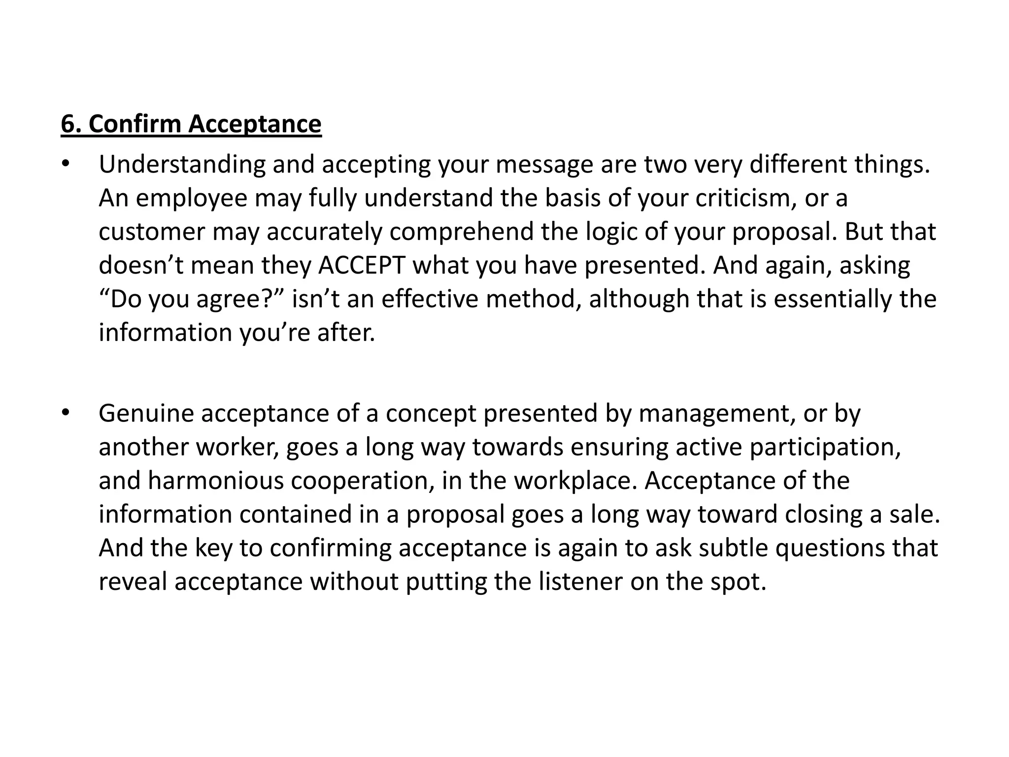 6. Confirm Acceptance
• Understanding and accepting your message are two very different things.
    An employee may fully understand the basis of your criticism, or a
    customer may accurately comprehend the logic of your proposal. But that
    doesn’t mean they ACCEPT what you have presented. And again, asking
    “Do you agree?” isn’t an effective method, although that is essentially the
    information you’re after.

• Genuine acceptance of a concept presented by management, or by
  another worker, goes a long way towards ensuring active participation,
  and harmonious cooperation, in the workplace. Acceptance of the
  information contained in a proposal goes a long way toward closing a sale.
  And the key to confirming acceptance is again to ask subtle questions that
  reveal acceptance without putting the listener on the spot.
 