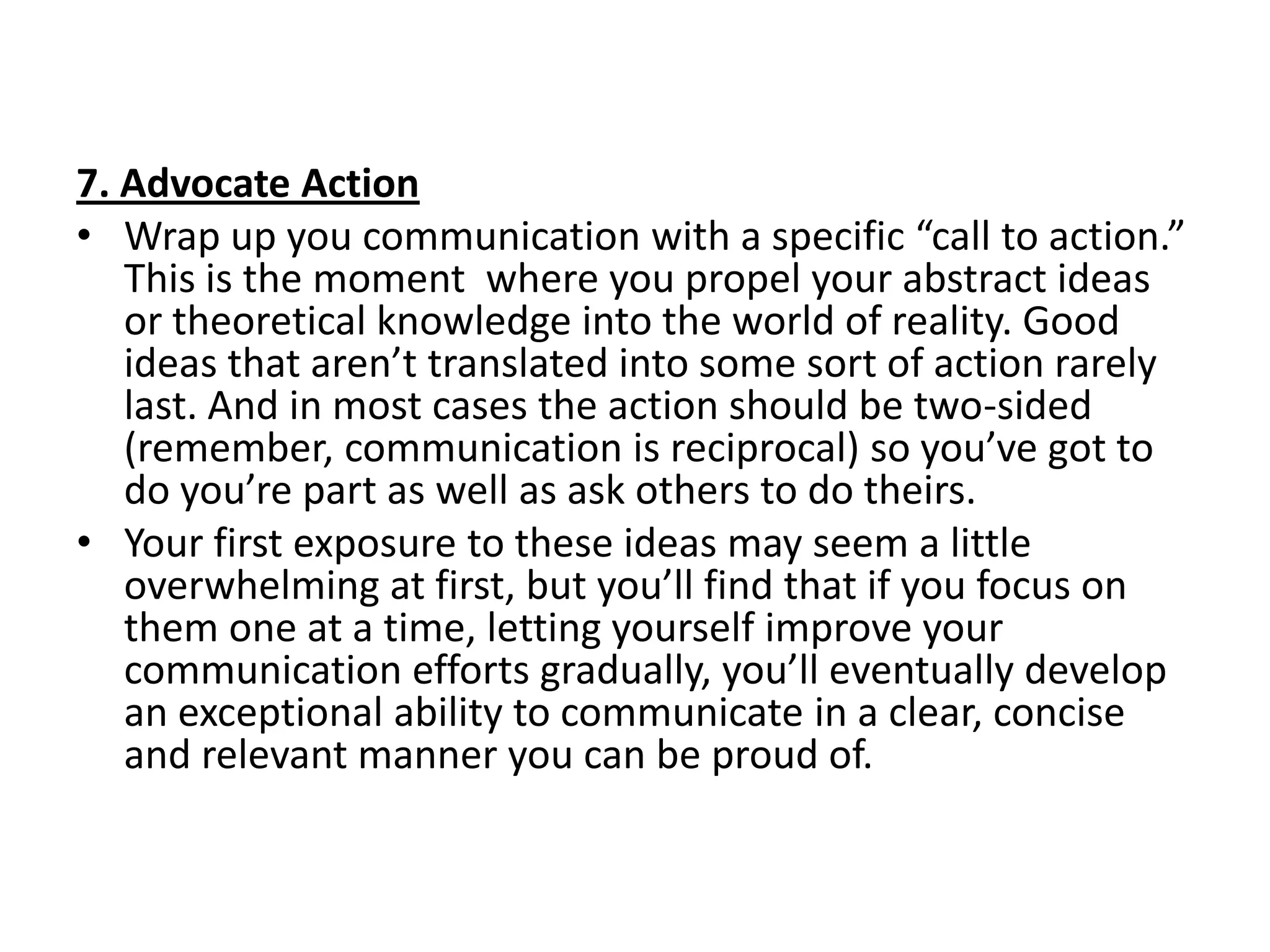 7. Advocate Action
• Wrap up you communication with a specific “call to action.”
   This is the moment where you propel your abstract ideas
   or theoretical knowledge into the world of reality. Good
   ideas that aren’t translated into some sort of action rarely
   last. And in most cases the action should be two-sided
   (remember, communication is reciprocal) so you’ve got to
   do you’re part as well as ask others to do theirs.
• Your first exposure to these ideas may seem a little
   overwhelming at first, but you’ll find that if you focus on
   them one at a time, letting yourself improve your
   communication efforts gradually, you’ll eventually develop
   an exceptional ability to communicate in a clear, concise
   and relevant manner you can be proud of.
 