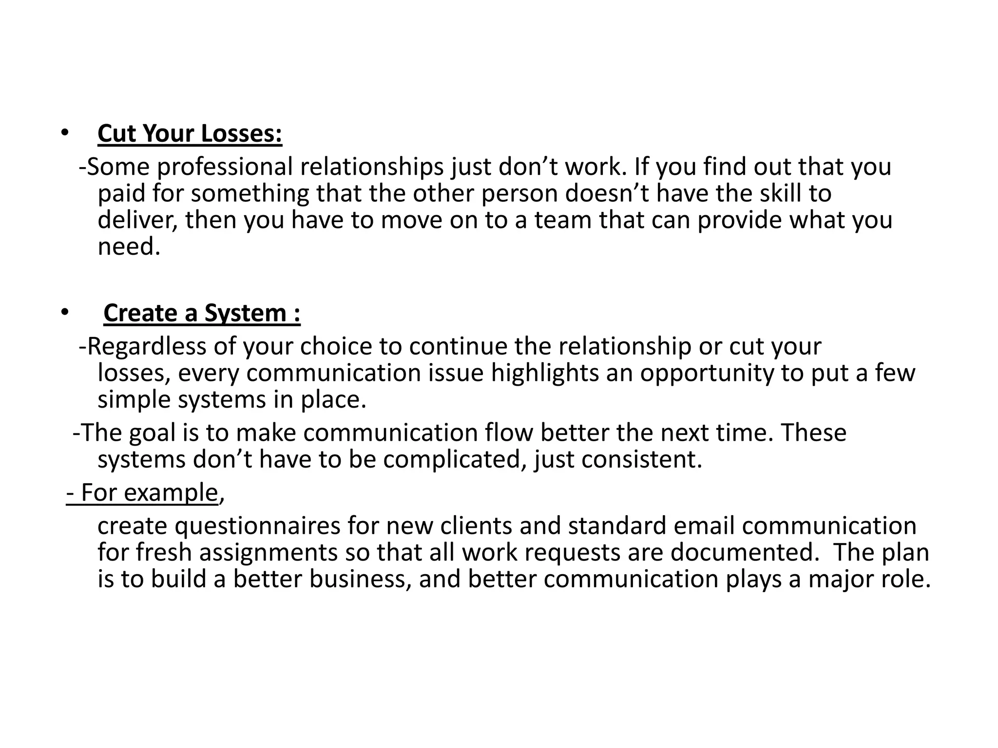 • Cut Your Losses:
 -Some professional relationships just don’t work. If you find out that you
   paid for something that the other person doesn’t have the skill to
   deliver, then you have to move on to a team that can provide what you
   need.

•    Create a System :
  -Regardless of your choice to continue the relationship or cut your
    losses, every communication issue highlights an opportunity to put a few
    simple systems in place.
 -The goal is to make communication flow better the next time. These
    systems don’t have to be complicated, just consistent.
- For example,
    create questionnaires for new clients and standard email communication
    for fresh assignments so that all work requests are documented. The plan
    is to build a better business, and better communication plays a major role.
 