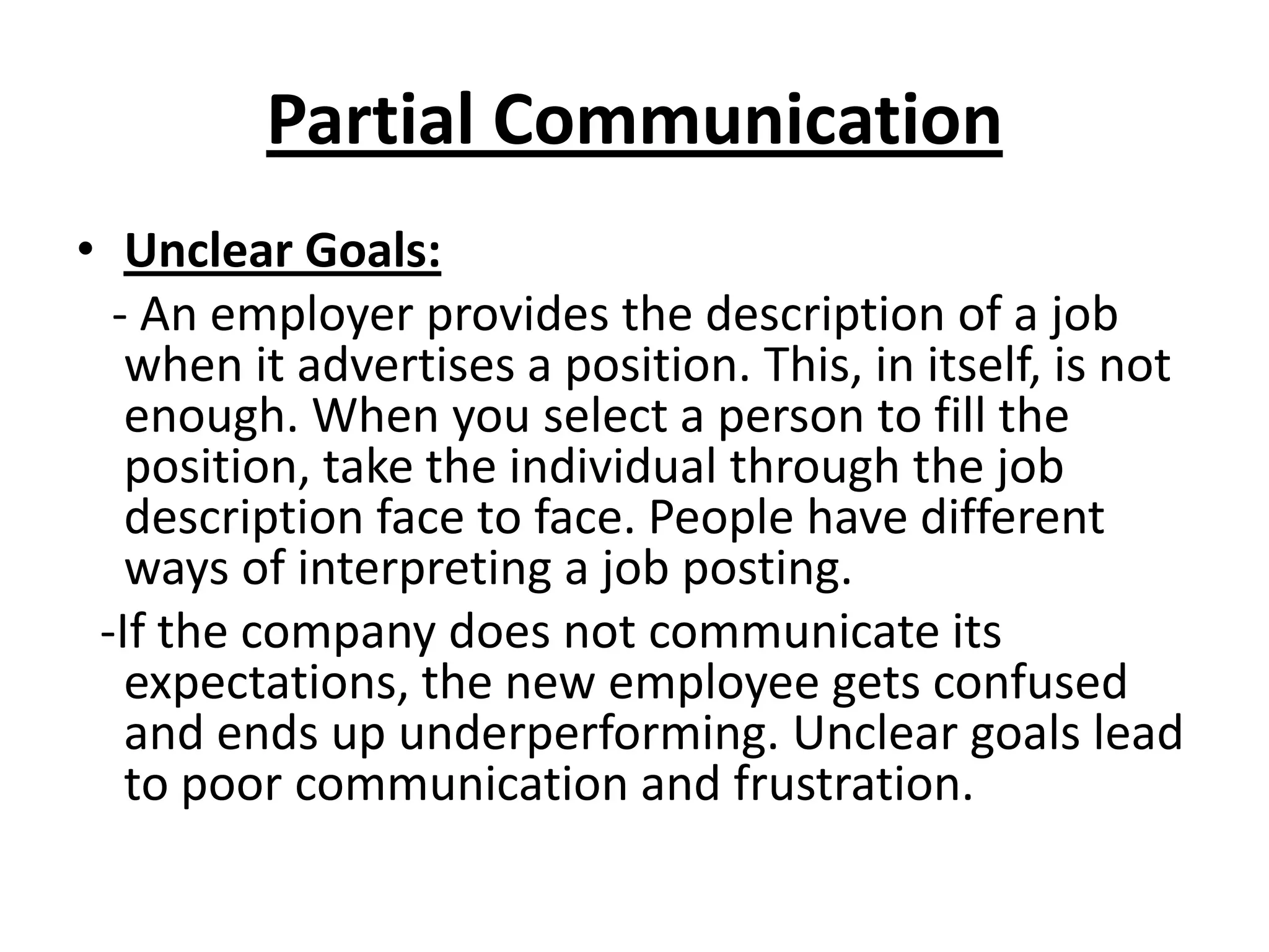 Partial Communication
• Unclear Goals:
  - An employer provides the description of a job
   when it advertises a position. This, in itself, is not
   enough. When you select a person to fill the
   position, take the individual through the job
   description face to face. People have different
   ways of interpreting a job posting.
 -If the company does not communicate its
   expectations, the new employee gets confused
   and ends up underperforming. Unclear goals lead
   to poor communication and frustration.
 