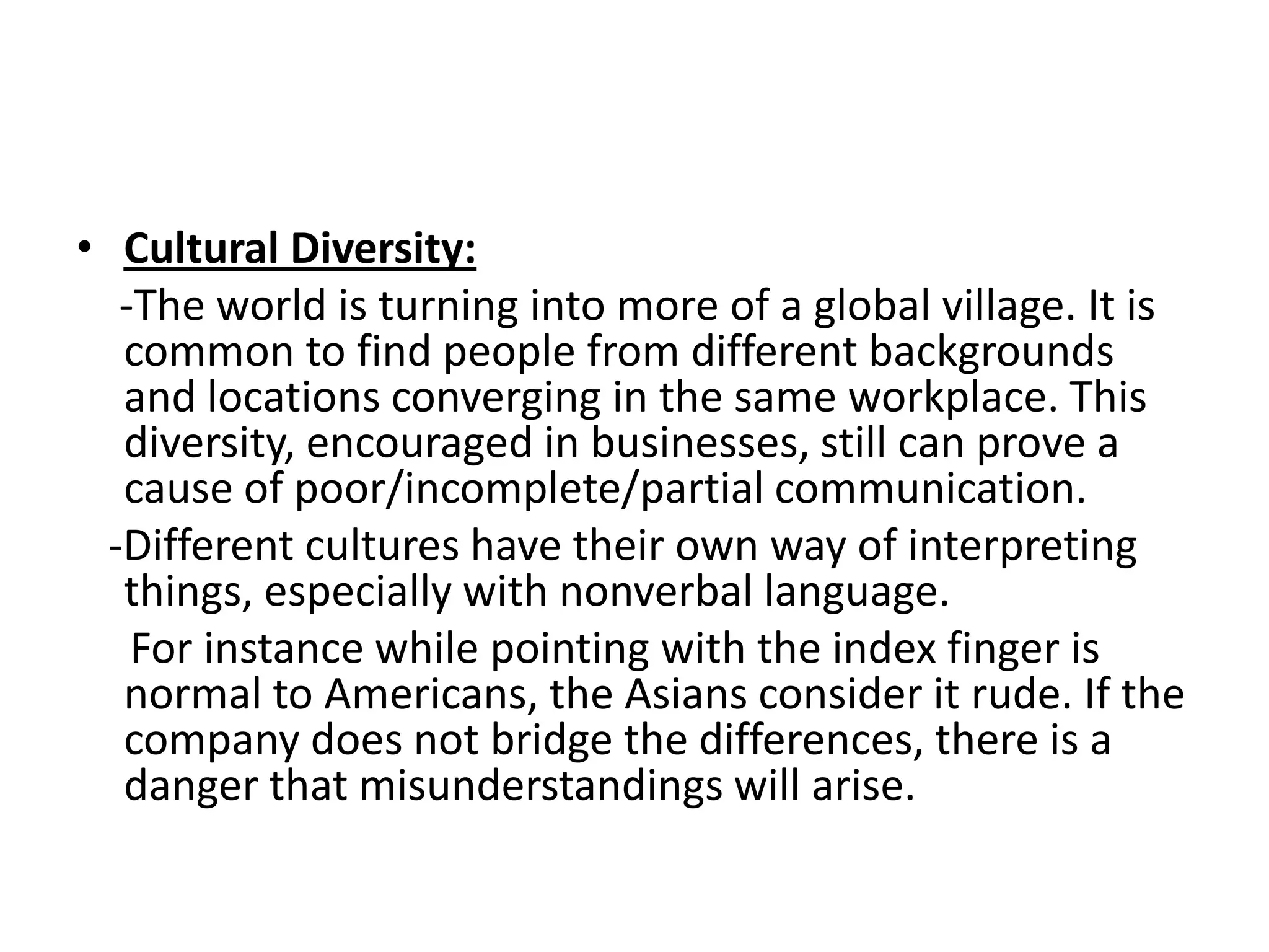 • Cultural Diversity:
   -The world is turning into more of a global village. It is
   common to find people from different backgrounds
   and locations converging in the same workplace. This
   diversity, encouraged in businesses, still can prove a
   cause of poor/incomplete/partial communication.
  -Different cultures have their own way of interpreting
   things, especially with nonverbal language.
    For instance while pointing with the index finger is
   normal to Americans, the Asians consider it rude. If the
   company does not bridge the differences, there is a
   danger that misunderstandings will arise.
 