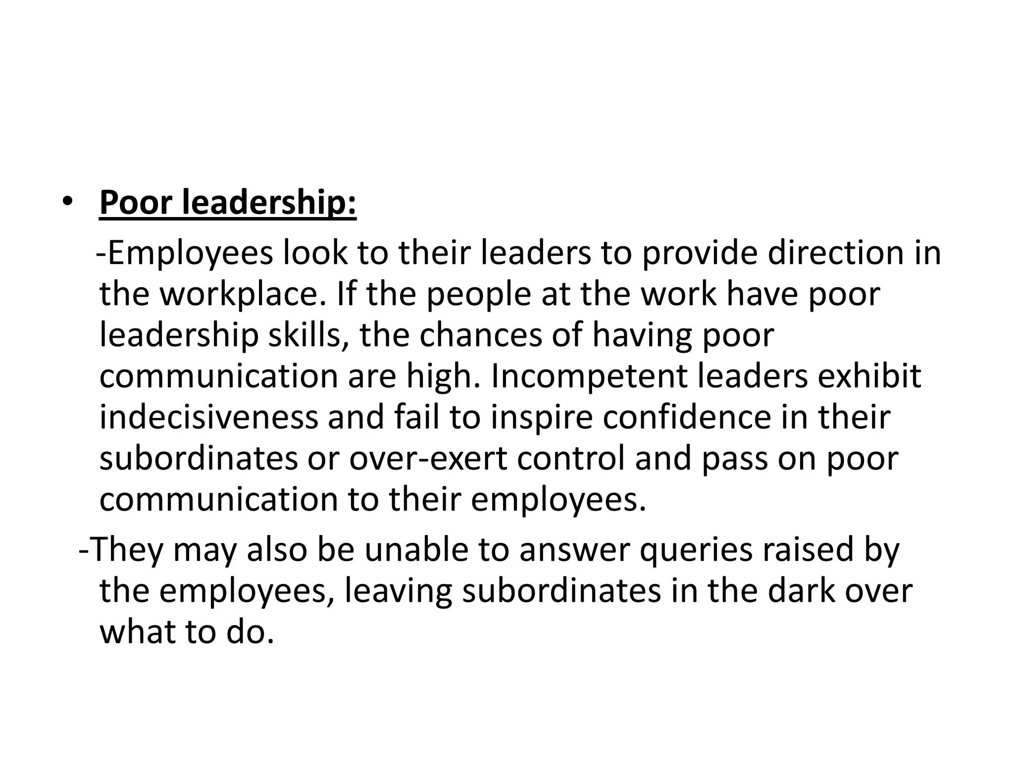 • Poor leadership:
  -Employees look to their leaders to provide direction in
   the workplace. If the people at the work have poor
   leadership skills, the chances of having poor
   communication are high. Incompetent leaders exhibit
   indecisiveness and fail to inspire confidence in their
   subordinates or over-exert control and pass on poor
   communication to their employees.
 -They may also be unable to answer queries raised by
   the employees, leaving subordinates in the dark over
   what to do.
 