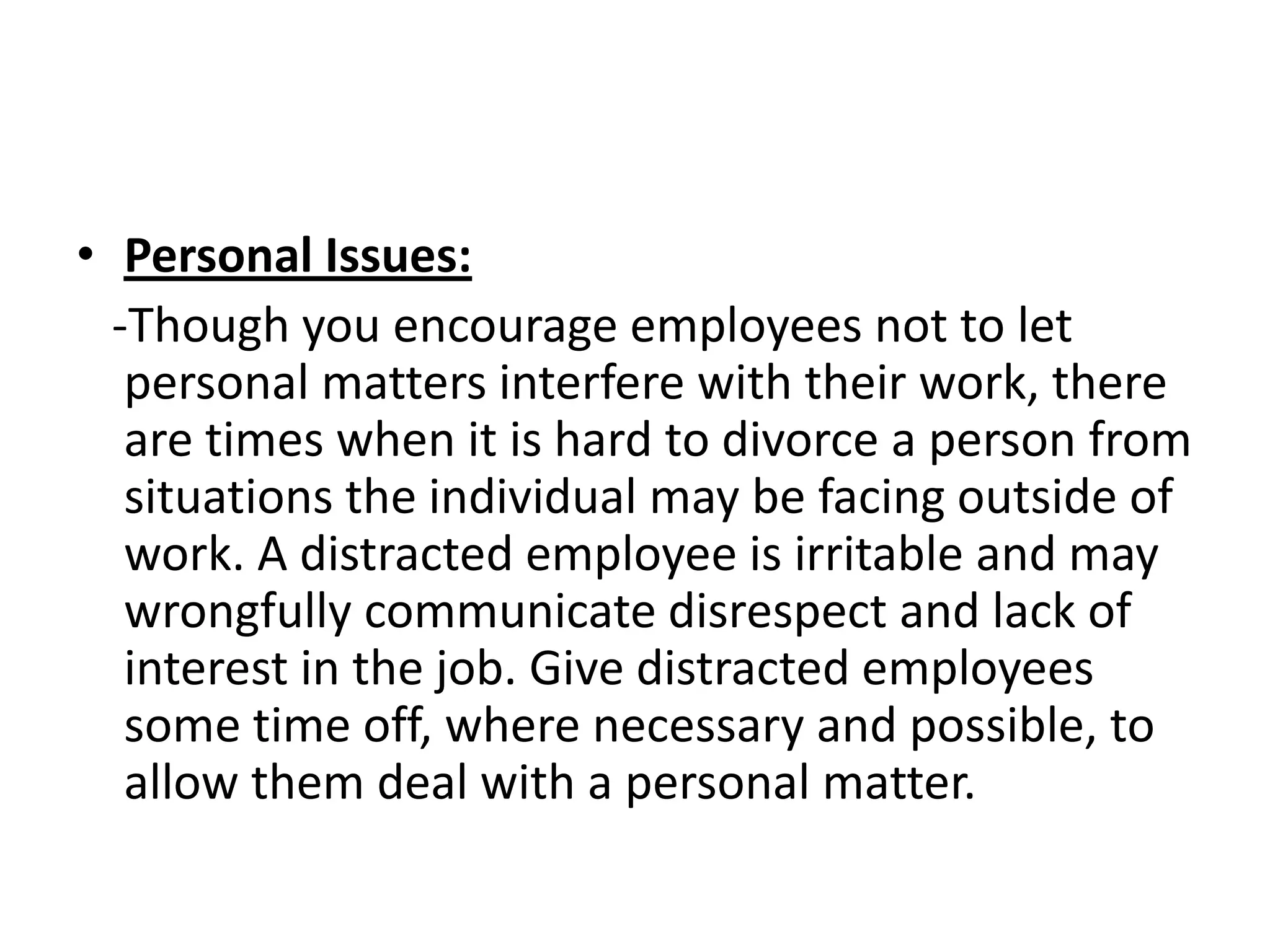 • Personal Issues:
  -Though you encourage employees not to let
   personal matters interfere with their work, there
   are times when it is hard to divorce a person from
   situations the individual may be facing outside of
   work. A distracted employee is irritable and may
   wrongfully communicate disrespect and lack of
   interest in the job. Give distracted employees
   some time off, where necessary and possible, to
   allow them deal with a personal matter.
 