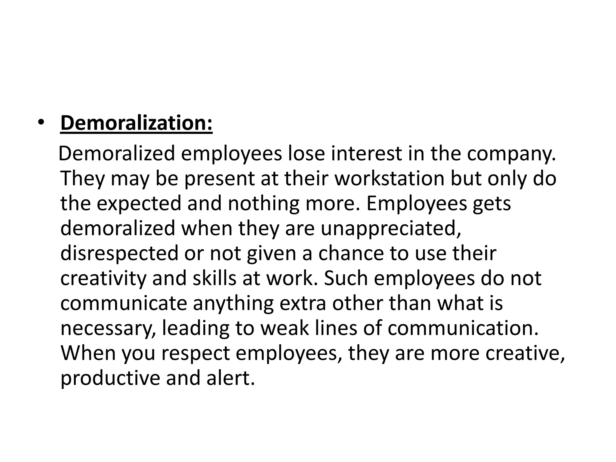 • Demoralization:
  Demoralized employees lose interest in the company.
  They may be present at their workstation but only do
  the expected and nothing more. Employees gets
  demoralized when they are unappreciated,
  disrespected or not given a chance to use their
  creativity and skills at work. Such employees do not
  communicate anything extra other than what is
  necessary, leading to weak lines of communication.
  When you respect employees, they are more creative,
  productive and alert.
 