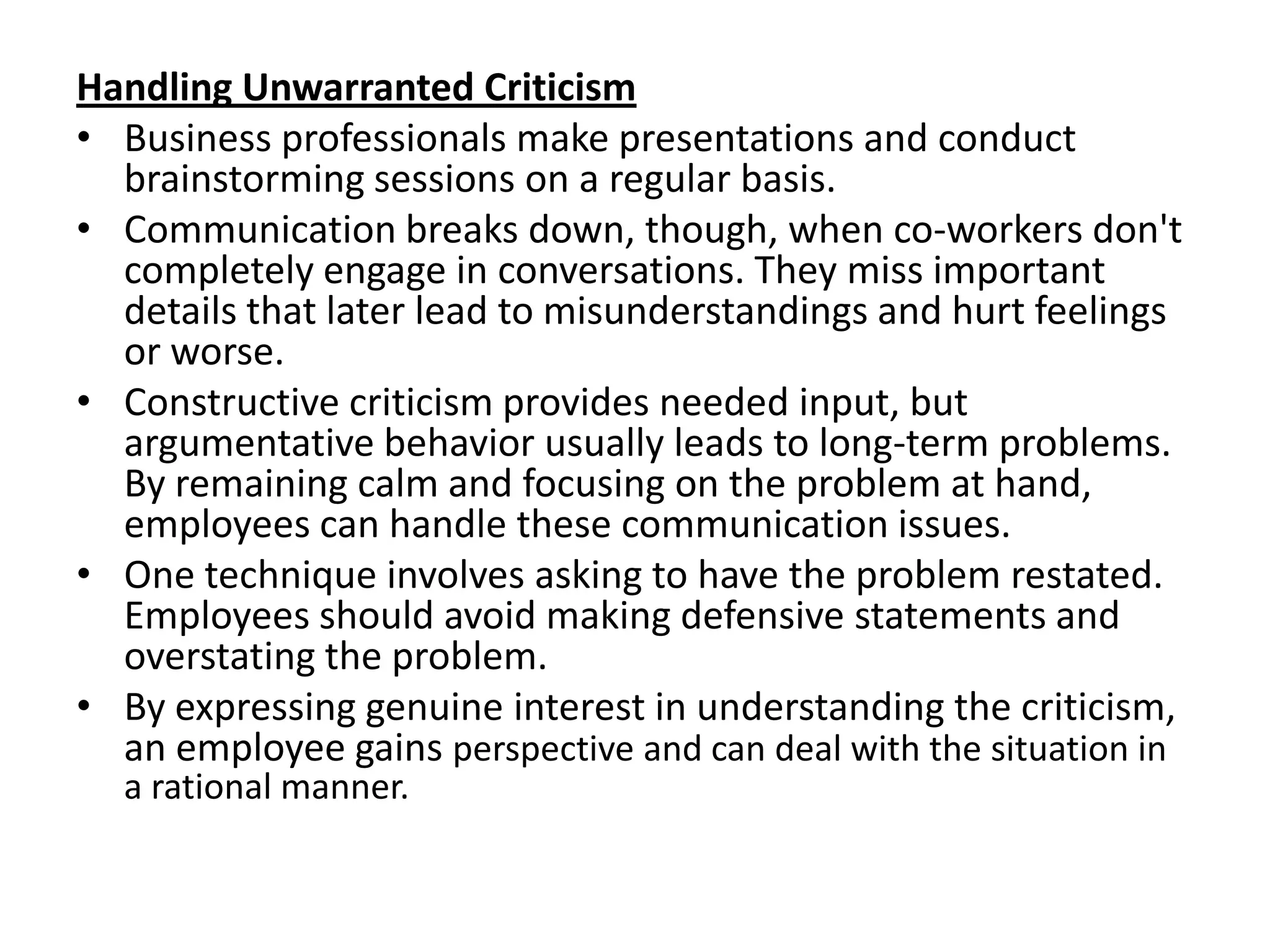 Handling Unwarranted Criticism
• Business professionals make presentations and conduct
  brainstorming sessions on a regular basis.
• Communication breaks down, though, when co-workers don't
  completely engage in conversations. They miss important
  details that later lead to misunderstandings and hurt feelings
  or worse.
• Constructive criticism provides needed input, but
  argumentative behavior usually leads to long-term problems.
  By remaining calm and focusing on the problem at hand,
  employees can handle these communication issues.
• One technique involves asking to have the problem restated.
  Employees should avoid making defensive statements and
  overstating the problem.
• By expressing genuine interest in understanding the criticism,
  an employee gains perspective and can deal with the situation in
  a rational manner.
 