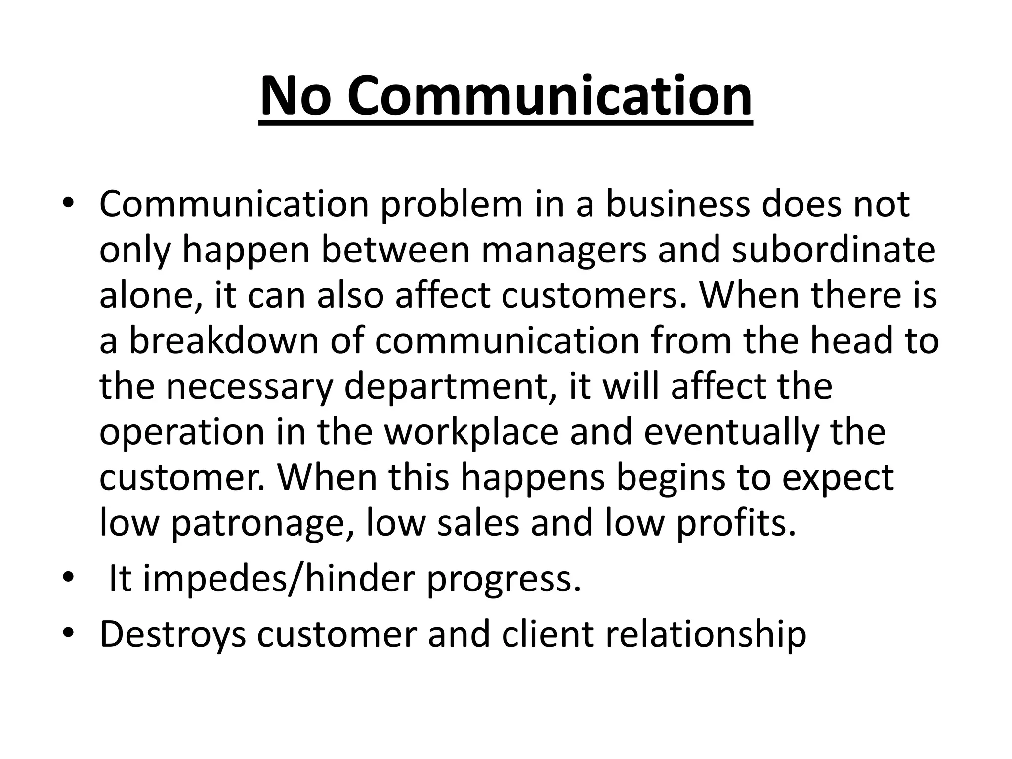 No Communication
• Communication problem in a business does not
  only happen between managers and subordinate
  alone, it can also affect customers. When there is
  a breakdown of communication from the head to
  the necessary department, it will affect the
  operation in the workplace and eventually the
  customer. When this happens begins to expect
  low patronage, low sales and low profits.
• It impedes/hinder progress.
• Destroys customer and client relationship
 