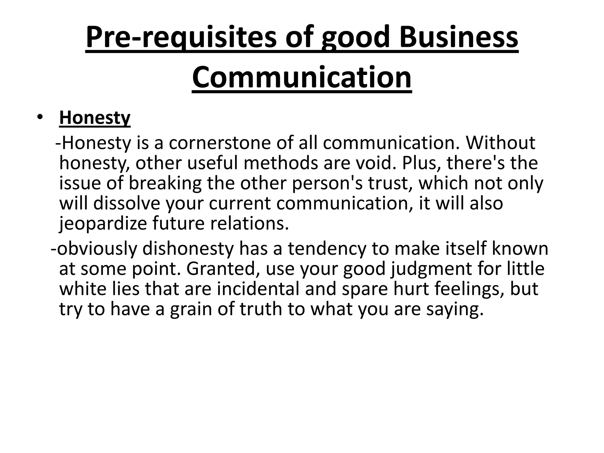 Pre-requisites of good Business
            Communication
• Honesty
  -Honesty is a cornerstone of all communication. Without
   honesty, other useful methods are void. Plus, there's the
   issue of breaking the other person's trust, which not only
   will dissolve your current communication, it will also
   jeopardize future relations.
 -obviously dishonesty has a tendency to make itself known
   at some point. Granted, use your good judgment for little
   white lies that are incidental and spare hurt feelings, but
   try to have a grain of truth to what you are saying.
 