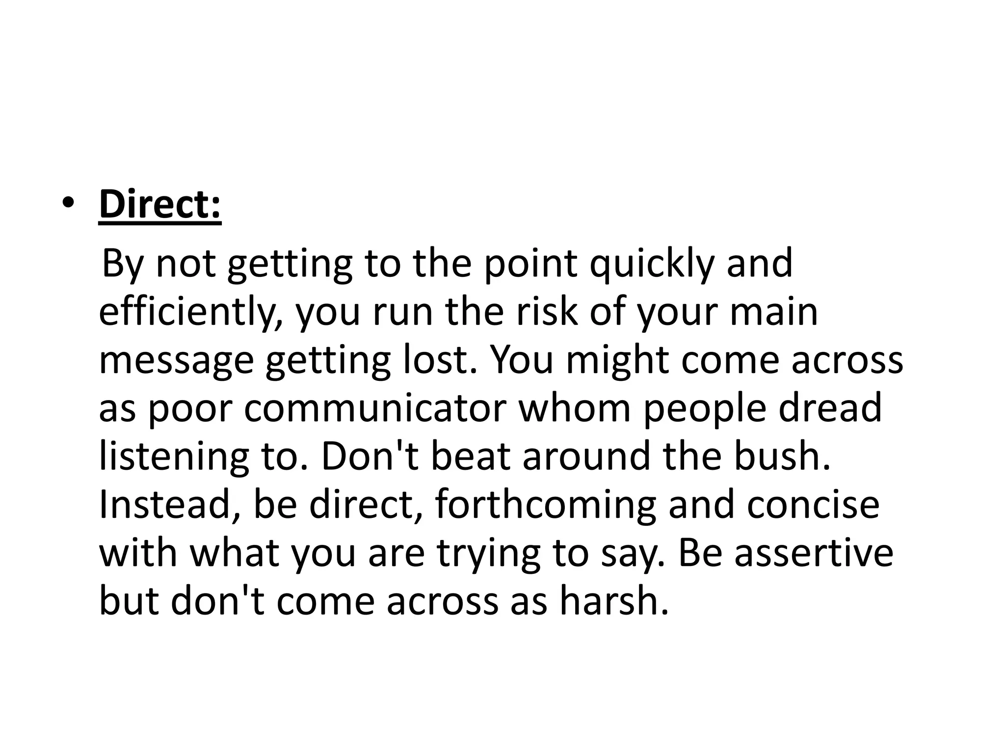 • Direct:
  By not getting to the point quickly and
  efficiently, you run the risk of your main
  message getting lost. You might come across
  as poor communicator whom people dread
  listening to. Don't beat around the bush.
  Instead, be direct, forthcoming and concise
  with what you are trying to say. Be assertive
  but don't come across as harsh.
 