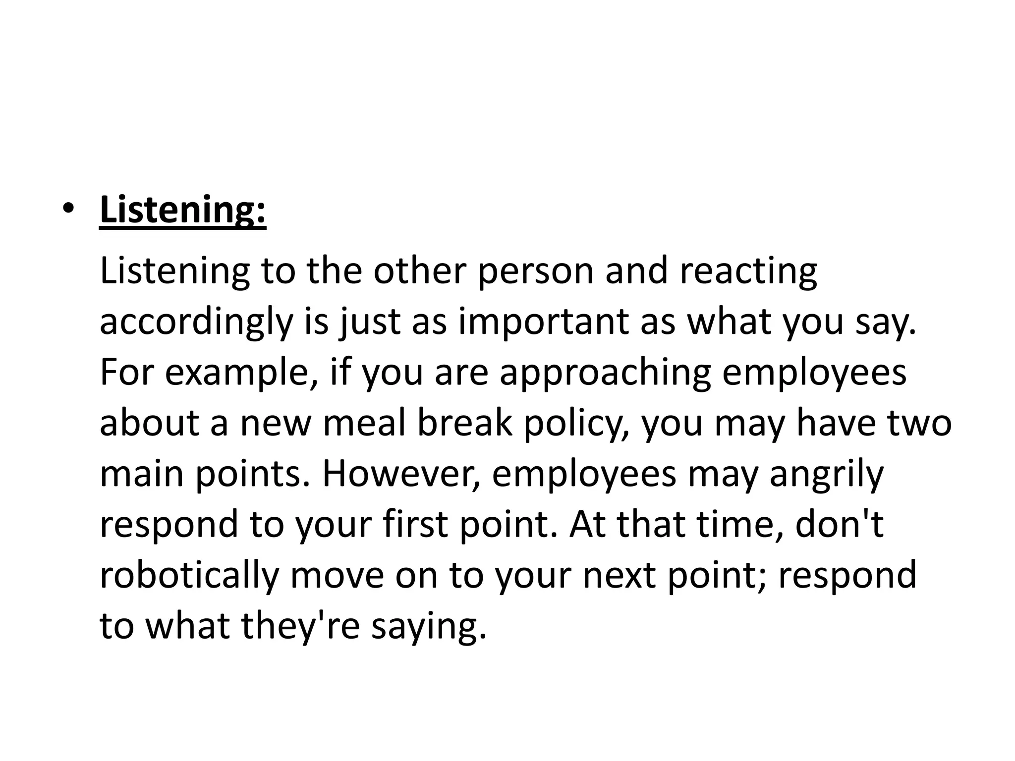 • Listening:
  Listening to the other person and reacting
  accordingly is just as important as what you say.
  For example, if you are approaching employees
  about a new meal break policy, you may have two
  main points. However, employees may angrily
  respond to your first point. At that time, don't
  robotically move on to your next point; respond
  to what they're saying.
 
