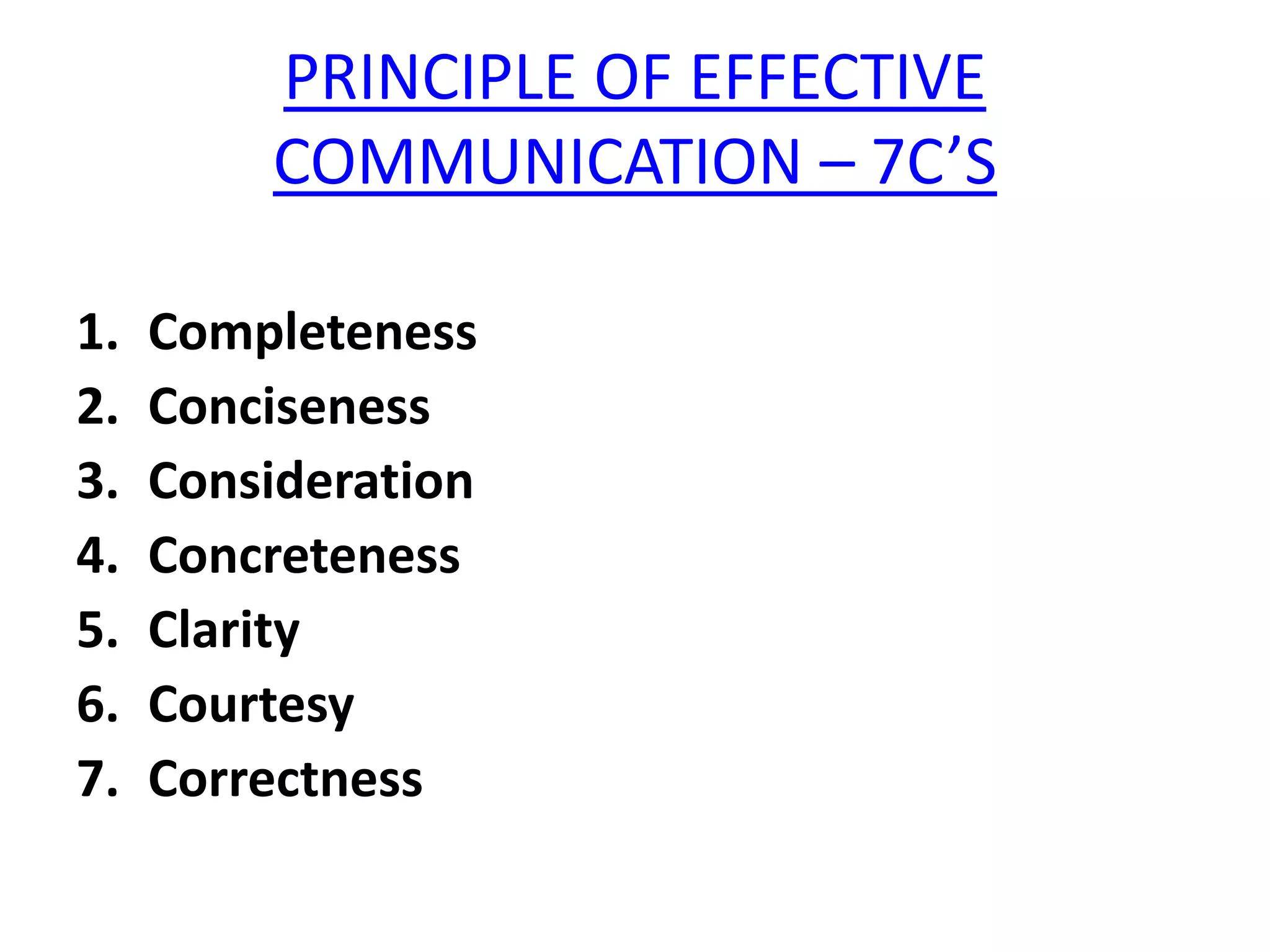 PRINCIPLE OF EFFECTIVE
         COMMUNICATION – 7C’S

1.   Completeness
2.   Conciseness
3.   Consideration
4.   Concreteness
5.   Clarity
6.   Courtesy
7.   Correctness
 