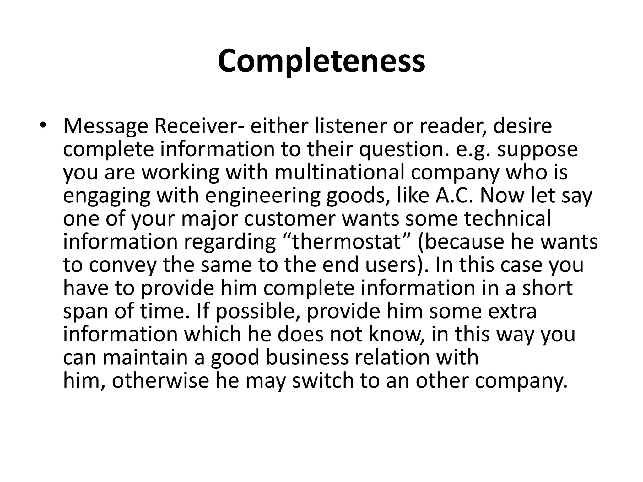 Completeness
• Message Receiver- either listener or reader, desire
  complete information to their question. e.g. suppose
  you are working with multinational company who is
  engaging with engineering goods, like A.C. Now let say
  one of your major customer wants some technical
  information regarding “thermostat” (because he wants
  to convey the same to the end users). In this case you
  have to provide him complete information in a short
  span of time. If possible, provide him some extra
  information which he does not know, in this way you
  can maintain a good business relation with
  him, otherwise he may switch to an other company.
 