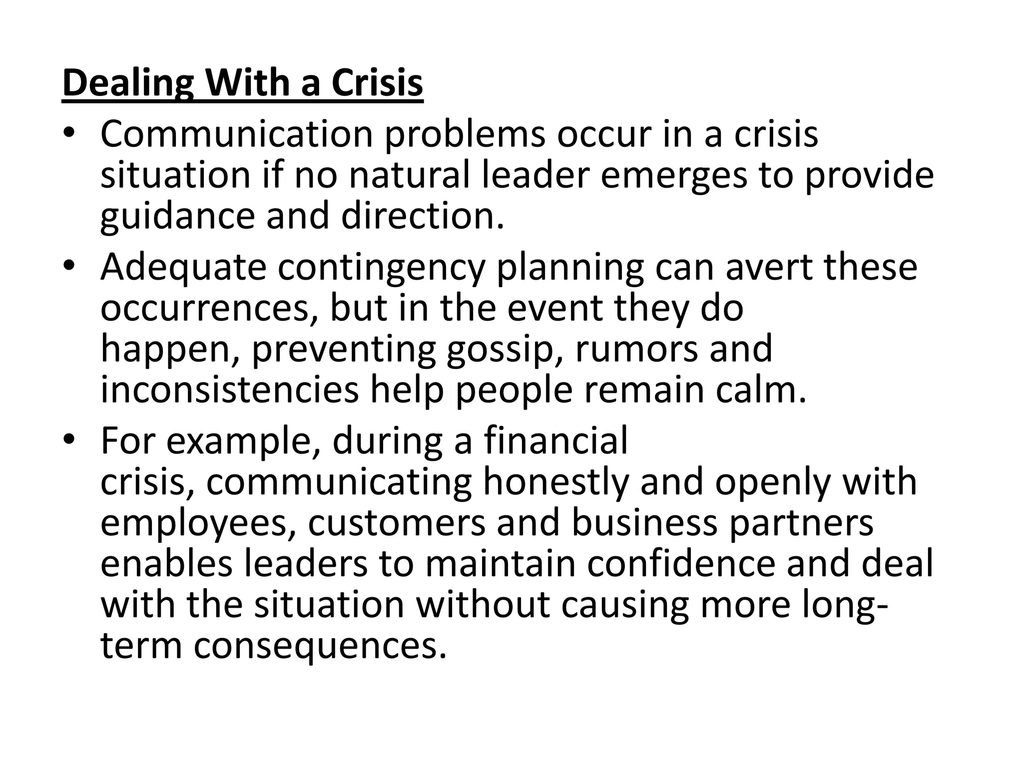 Dealing With a Crisis
• Communication problems occur in a crisis
  situation if no natural leader emerges to provide
  guidance and direction.
• Adequate contingency planning can avert these
  occurrences, but in the event they do
  happen, preventing gossip, rumors and
  inconsistencies help people remain calm.
• For example, during a financial
  crisis, communicating honestly and openly with
  employees, customers and business partners
  enables leaders to maintain confidence and deal
  with the situation without causing more long-
  term consequences.
 