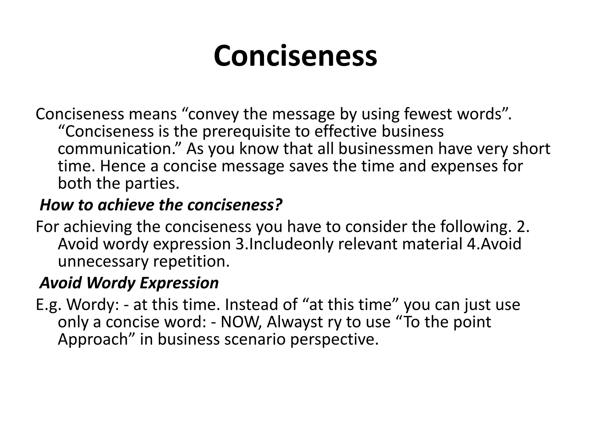 Conciseness
Conciseness means “convey the message by using fewest words”.
   “Conciseness is the prerequisite to effective business
   communication.” As you know that all businessmen have very short
   time. Hence a concise message saves the time and expenses for
   both the parties.
 How to achieve the conciseness?
For achieving the conciseness you have to consider the following. 2.
   Avoid wordy expression 3.Includeonly relevant material 4.Avoid
   unnecessary repetition.
 Avoid Wordy Expression
E.g. Wordy: - at this time. Instead of “at this time” you can just use
   only a concise word: - NOW, Alwayst ry to use “To the point
   Approach” in business scenario perspective.
 