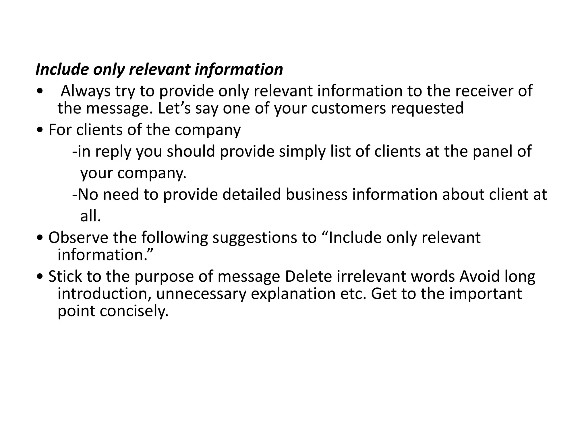 Include only relevant information
• Always try to provide only relevant information to the receiver of
   the message. Let’s say one of your customers requested
• For clients of the company
      -in reply you should provide simply list of clients at the panel of
        your company.
      -No need to provide detailed business information about client at
        all.
• Observe the following suggestions to “Include only relevant
   information.”
• Stick to the purpose of message Delete irrelevant words Avoid long
   introduction, unnecessary explanation etc. Get to the important
   point concisely.
 